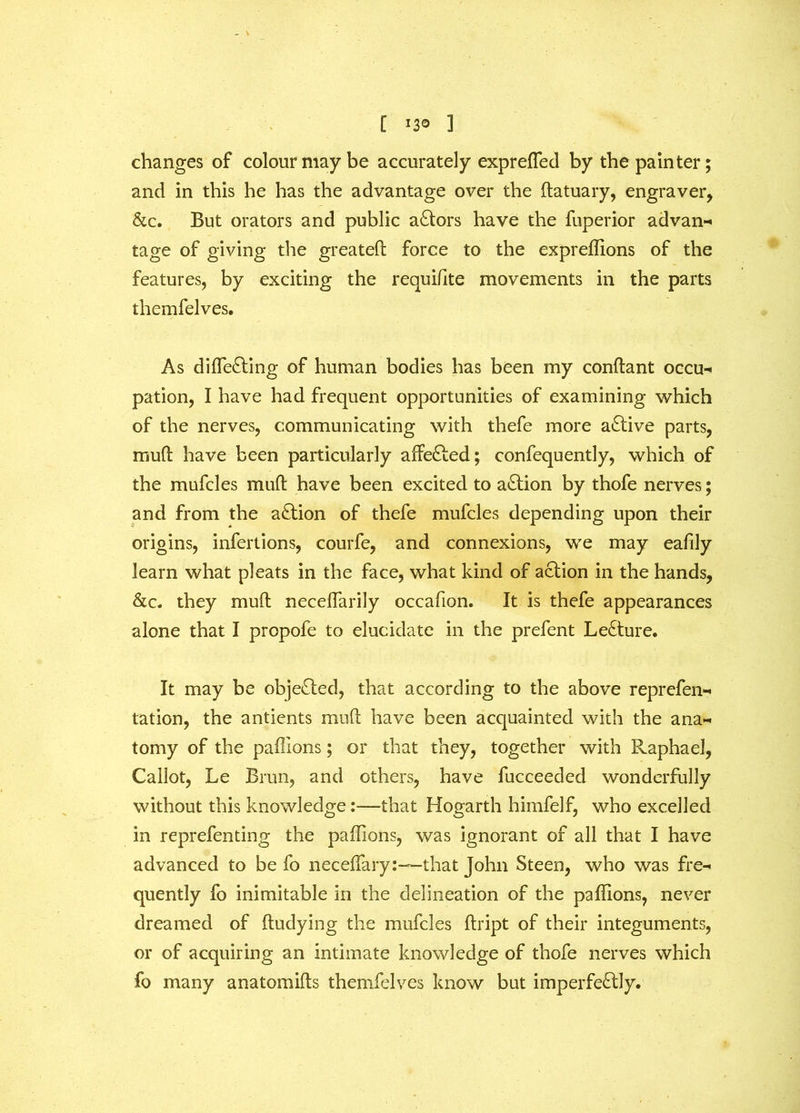 changes of colour may be accurately exprefled by the painter; and in this he has the advantage over the ftatuary, engraver, &c. But orators and public aCtors have the fuperior advan- tage of giving the greateft force to the expreffions of the features, by exciting the requifite movements in the parts themfelves. As diffie&ing of human bodies has been my conftant occu- pation, I have had frequent opportunities of examining which of the nerves, communicating with thefe more active parts, muft have been particularly affeCted; confequently, which of the mufcles mult have been excited to action by thofe nerves; and from the action of thefe mufcles depending upon their origins, infertions, courfe, and connexions, we may eafily learn what pleats in the face, what kind of action in the hands, &c. they mult necelfarily occafion. It is thefe appearances alone that I propofe to elucidate in the prefent LeCture. It may be objected, that according to the above reprefen- tation, the antients mud have been acquainted with the ana- tomy of the paffions; or that they, together with Raphael, Callot, Le Brim, and others, have fucceeded wonderfully without this knowledge:—that Hogarth himfelf, who excelled in reprefenting the paffions, was ignorant of all that I have advanced to be fo neceflary:—-that John Steen, who was fre- quently fo inimitable in the delineation of the paffions, never dreamed of ftudying the mufcles ftript of their integuments, or of acquiring an intimate knowledge of thofe nerves which fo many anatomifts themfelves know but imperfectly.