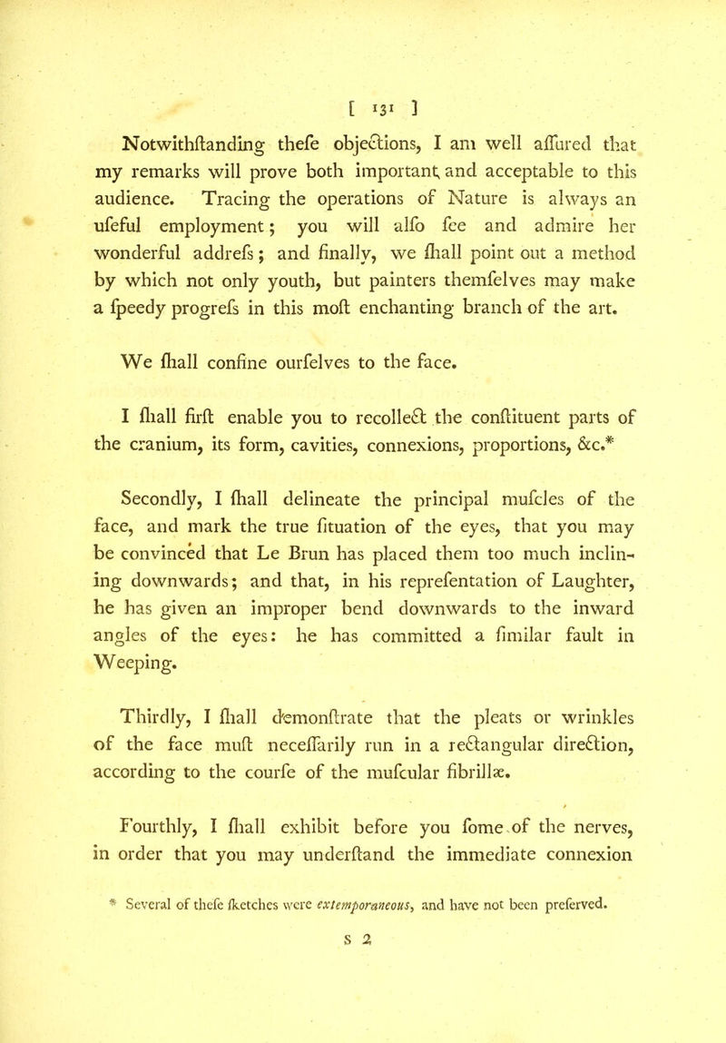 [ 13* 1 Notwithflanding thefe objections, I am well allured that my remarks will prove both important, and acceptable to this audience. Tracing the operations of Nature is always an ufeful employment; you will alfo fee and admire her wonderful addrefs; and finally, we {hall point out a method by which not only youth, but painters themfelves may make a fpeedy progrefs in this moll enchanting branch of the art. We fliall confine ourfelves to the face. I fliall firfb enable you to recollect the confiituent parts of the cranium, its form, cavities, connexions, proportions, See* Secondly, I (hall delineate the principal mufcles of the face, and mark the true fituation of the eyes, that you may be convinced that Le Brun has placed them too much inclin- ing downwards; and that, in his reprefentation of Laughter, he has given an improper bend downwards to the inward angles of the eyes: he has committed a fimilar fault in W eeping. Thirdly, I fliall d'emonflrate that the pleats or wrinkles of the face mull neceflarily run in a re&angular direction, according to the courfe of the mufcular fibrillae. / Fourthly, I fliall exhibit before you fome of the nerves, in order that you may underlfand the immediate connexion * Several of thefe Iketches were extemporaneous, and have not been preferved. S 2