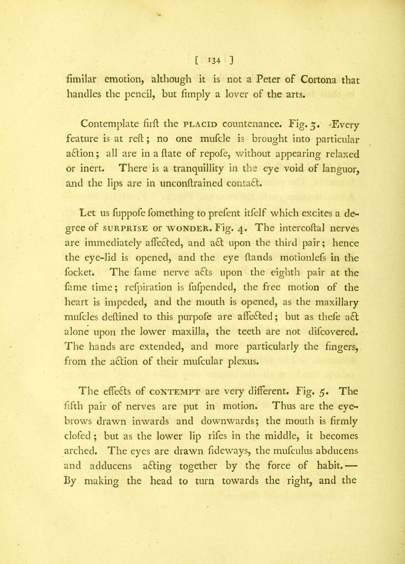 fimilar emotion, although it is not a Peter of Cortona that handles the pencil, but limply a lover of the arts. Contemplate firft the placid countenance. Fig. 5. Every feature is at reft; no one mufcle is brought into particular action; all are in a date of repofe, without appearing relaxed or inert. There is a tranquillity in the eye void of languor, and the lips are in unconftrained contact. Let us fuppofe fomething to prefent itfelf which excites a de- gree of surprise or wonder. Fig. 4. The intercoftal nerves are immediately affected, and a£t upon the third pair; hence the eye-lid is opened, and the eye hands motionlefs in the focket. The fame nerve a£ts upon the eighth pair at the fame time; refpiration is fufpended, the free motion of the heart is impeded, and the mouth is opened, as the maxillary mufcles deftined to this purpofe are affected; but as thefe a£t alone upon the lower maxilla, the teeth are not difcovered. The hands are extended, and more particularly the fingers, from the action of their mufcular plexus. The effects of contempt are very different. Fig. 5. The fifth pair of nerves are put in motion. Thus are the eye- brows drawn inwards and downwards; the mouth is firmly clofed ; but as the lower lip rifes in the middle, it becomes arched. The eyes are drawn Tideways, the mufculus abducens and adducens a£ting together by the force of habit.—• By making the head to turn towards the right, and the