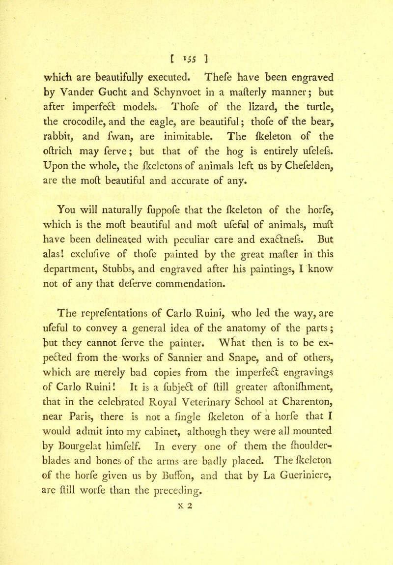 which are beautifully executed. Thefe have been engraved by Vander Gucht and Schynvoet in a maderly manner; but after imperfect models. Thofe of the lizard, the turtle, the crocodile, and the eagle, are beautiful; thofe of the bear, rabbit, and fvvan, are inimitable. The fkeleton of the odrich may ferve; but that of the hog is entirely ufelefs. Upon the whole, the fkeletons of animals left us by Chefelden, are the mod beautiful and accurate of any. You will naturally fuppofe that the fkeleton of the horfe, which is the mod beautiful and mod ufeful of animals, mud have been delineated with peculiar care and exaCtnefs. But alasl exclufive of thofe painted by the great mader in this department, Stubbs, and engraved after his paintings, I know not of any that deferve commendation. The reprefentations of Carlo Ruini, who led the way, are ufeful to convey a general idea of the anatomy of the parts; but they cannot ferve the painter. What then is to be ex- pected from the works of Sannier and Snape, and of others, which are merely bad copies from the imperfeCt engravings of Carlo Ruini! It is a fubjeCt of dill greater adonifhment, that in the celebrated Royal Veterinary School at Charenton, near Paris, there is not a tingle fkeleton of a horfe that I would admit into my cabinet, although they were all mounted by Bourgelat himfelf. In every one of them the fhoulder- blades and bones of the arms are badly placed. The fkeleton of the horfe given us by Buffon, and that by La Gueriniere, are dill worfe than the preceding. X 2