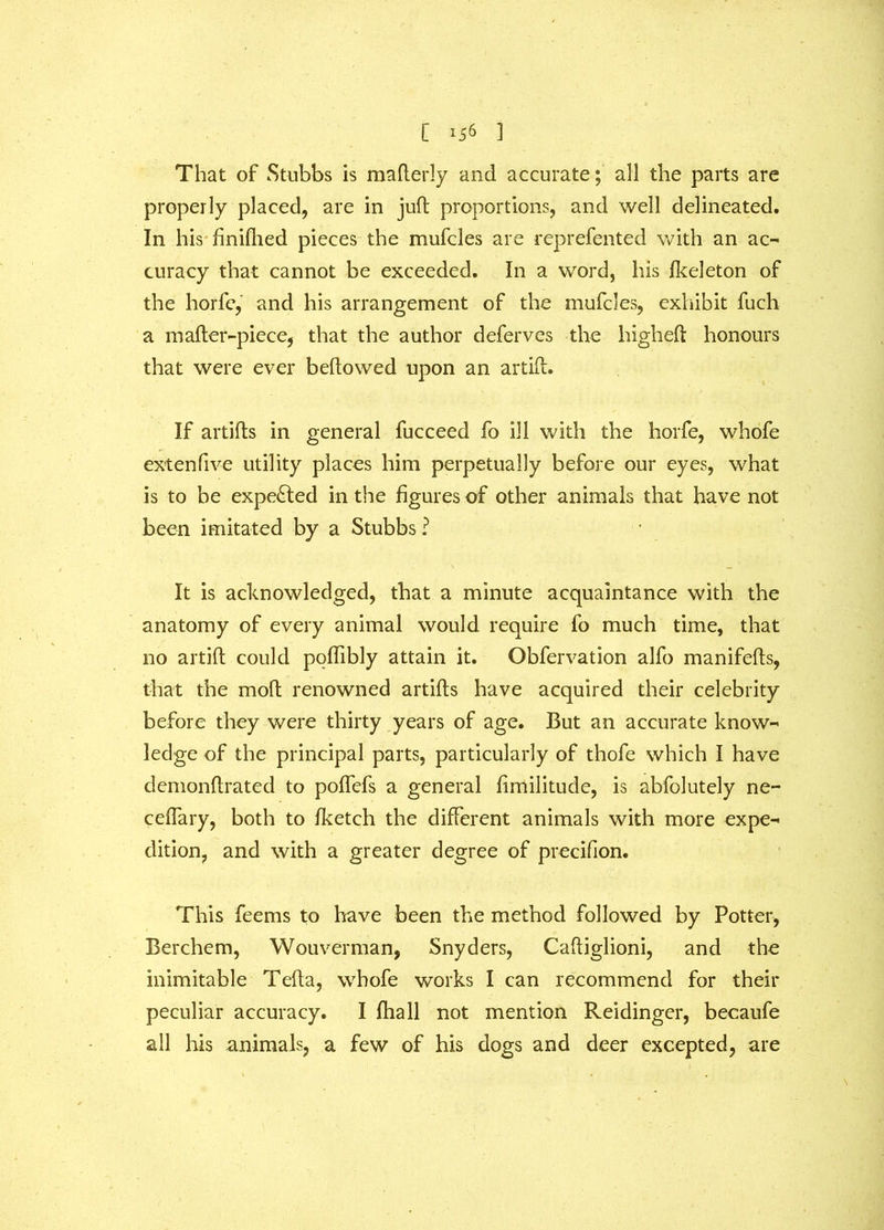 That of Stubbs is mafterly and accurate; all the parts are properly placed, are in juft proportions, and well delineated. In his finifhed pieces the mufcles are reprefented with an ac- curacy that cannot be exceeded. In a word, his fkeleton of the horfe, and his arrangement of the mufcles, exhibit fuch a m after-piece, that the author deferves the high eft honours that were ever bellowed upon an artift. If artifts in general fucceed fo ill with the horfe, whofe extenfive utility places him perpetually before our eyes, what is to be expelled in the figures of other animals that have not been imitated by a Stubbs? It is acknowledged, that a minute acquaintance with the anatomy of every animal would require fo much time, that no artift could poflibly attain it. Obfervation alfo manifefts, that the moft renowned artifts have acquired their celebrity before they were thirty years of age. But an accurate know- ledge of the principal parts, particularly of thofe which I have demonftrated to poflefs a general fimilitude, is abfolutely ne- ceffary, both to fketch the different animals with more expe- dition, and with a greater degree of precifion. This feems to have been the method followed by Potter, Berchem, Wouverman, Snyders, Caftiglioni, and the inimitable Tefta, whofe works I can recommend for their peculiar accuracy. I fhall not mention Reidinger, becaufe all his animals, a few of his dogs and deer excepted, are