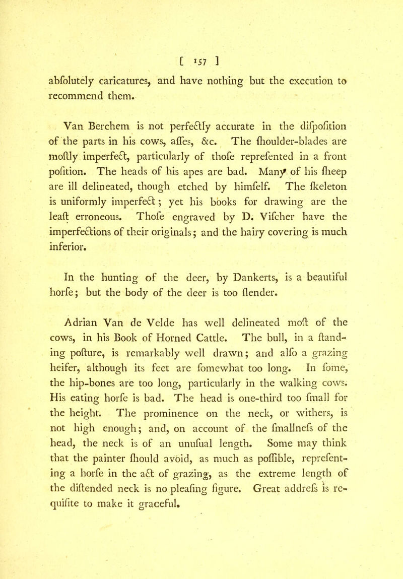 [ >57 3 abfolutely caricatures, and have nothing but the execution to recommend them. Van Berchem is not perfectly accurate in the difpofition of the parts in his cows, affes, &c. The fhoulder-blades are modly imperfeft, particularly of thofe reprefented in a front pofition. The heads of his apes are bad. Many of his fheep are ill delineated, though etched by himfelf. The Ikeleton is uniformly imperfect; yet his books for drawing are the lead erroneous. Thofe engraved by D. Vifcher have the imperfections of their originals; and the hairy covering is much inferior. In the hunting of the deer, by Dankerts, is a beautiful horfe; but the body of the deer is too flender. Adrian Van de Velde has well delineated mod of the cows, in his Book of Horned Cattle. The bull, in a Hand- ing podure, is remarkably well drawn; and alfo a grazing heifer, although its feet are fomewhat too long. In fome, the hip-bones are too long, particularly in the walking cows. His eating horfe is bad. The head is one-third too fmall for the height. The prominence on the neck, or withers, is not high enough; and, on account of the fmallnefs of the head, the neck is of an unufual length. Some may think that the painter diould avoid, as much as podible, reprefent- ing a horfe in the a£t of grazing, as the extreme length of V the didended neck is no pleafmg figure. Great addrefs is re- quifite to make it graceful.