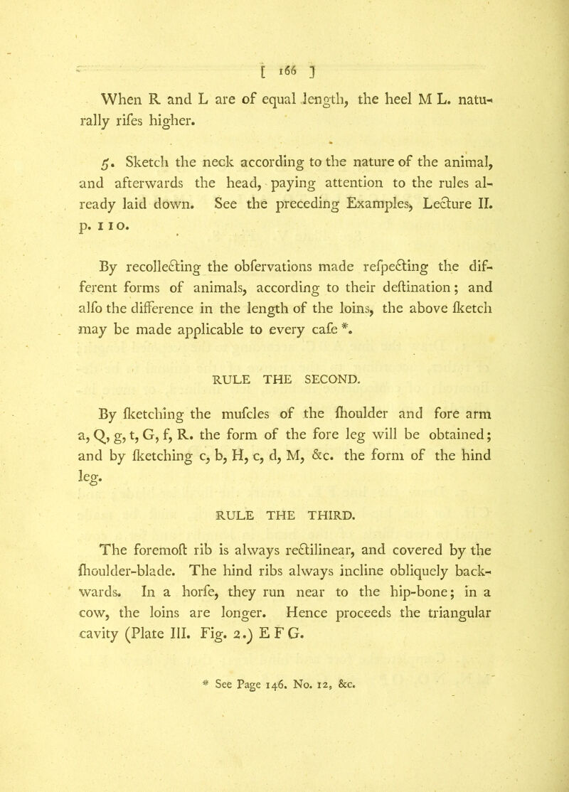 [ *66 ] When R. and L are of equal -length, the heel M L. natu- rally rifes higher. t 5. Sketch the neck according to the nature of the animal, and afterwards the head, paying attention to the rules al- ready laid down. See the preceding Examples, Lecture II. p. 11 o. By recollecting the obfervations made refpeCting the dif- ferent forms of animals, according to their deftination; and alfo the difference in the length of the loins, the above Iketch may be made applicable to every cafe *. RULE THE SECOND. By fketching the mufcles of the fhoulder and fore arm a, Q, g, t, G, f, R. the form of the fore leg will be obtained; and by fketching c, b, H, c, d, M, &c. the form of the hind leg. RULE THE THIRD. The foremoft rib is always reCtilinear, and covered by the fhoulder-blade. The hind ribs always incline obliquely back- wards. In a horfe, they run near to the hip-bone; in a cow, the loins are longer. Hence proceeds the triangular cavity (Plate III. Fig. 2.) E F G. * See Page 146. No. 12, &c.