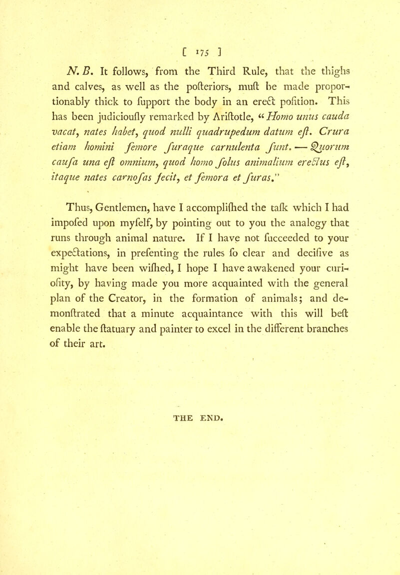 N. B. It follows, from the Third Rule, that the thighs and calves, as well as the pofteriors, muft he made proper-* tionably thick to fupport the body in an eredi portion. This has been judicioufly remarked by Ariftotle, a Homo unus cauda vacate nates habet, quod nulli quadrupedum datum eft. Crura etiam homini femore Juraque carnulenta Junt. — Quorum caufa una eft omnium, quod homo Joins animalium ere Bus eft^ itaque nates carnofas jecit, et femora et JurasC Thus, Gentlemen, have I accomplifhed the talk which I had impofed upon myfelf, by pointing out to you the analogy that runs through animal nature. If I have not fucceeded to your expeditions, in prefenting the rules fo clear and decifive as might have been wifhed, I hope I have awakened your curi- ofity, by having made you more acquainted with the general plan of the Creator, in the formation of animals; and de- monflrated that a minute acquaintance with this will bell enable the ftatuary and painter to excel in the different branches of their art. THE END.