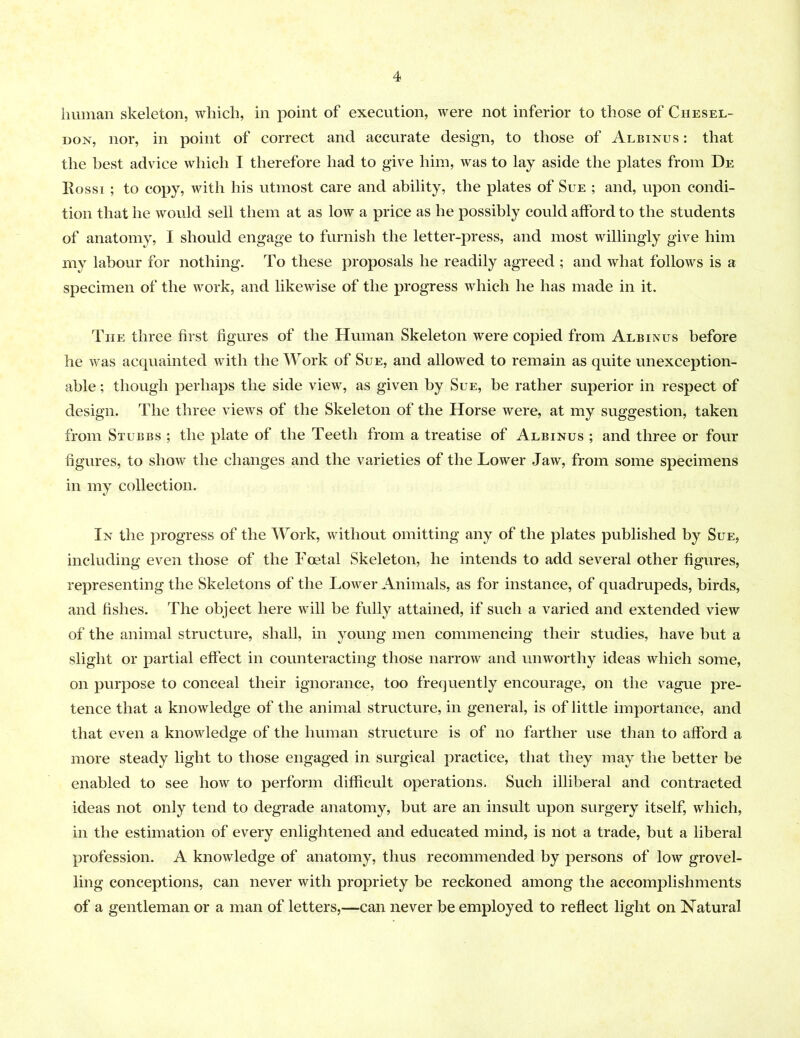 human skeleton, which, in point of execution, were not inferior to those of Chesel- don, nor, in point of correct and accurate design, to those of Albinus : that the best advice which I therefore had to give him, was to lay aside the plates from De Rossi ; to copy, with his utmost care and ability, the plates of Sue ; and, upon condi- tion that he would sell them at as low a price as he possibly could afford to the students of anatomy, I should engage to furnish the letter-press, and most willingly give him my labour for nothing. To these proposals he readily agreed ; and what follows is a specimen of the work, and likewise of the progress which he has made in it. The three first figures of the Human Skeleton were copied from Albinus before he was acquainted with the Work of Sue, and allowed to remain as quite unexception- able ; though perhaps the side view, as given by Sue, be rather superior in respect of design. The three views of the Skeleton of the Horse were, at my suggestion, taken from Stubbs ; the plate of the Teeth from a treatise of Albinus ; and three or four figures, to show the changes and the varieties of the Lower Jaw, from some specimens in my collection. In the progress of the Work, without omitting any of the plates published by Sue, including even those of the Foetal Skeleton, he intends to add several other figures, representing the Skeletons of the Lower Animals, as for instance, of quadrupeds, birds, and fishes. The object here will be fully attained, if such a varied and extended view of the animal structure, shall, in young men commencing their studies, have but a slight or partial effect in counteracting those narrow and unworthy ideas which some, on purpose to conceal their ignorance, too frequently encourage, on the vague pre- tence that a knowledge of the animal structure, in general, is of little importance, and that even a knowledge of the human structure is of no farther use than to afford a more steady light to those engaged in surgical practice, that they may the better be enabled to see how to perform difficult operations. Such illiberal and contracted ideas not only tend to degrade anatomy, but are an insult upon surgery itself, which, in the estimation of every enlightened and educated mind, is not a trade, but a liberal profession. A knowledge of anatomy, thus recommended by persons of low grovel- ling conceptions, can never with propriety be reckoned among the accomplishments of a gentleman or a man of letters,—can never be employed to reflect light on Natural