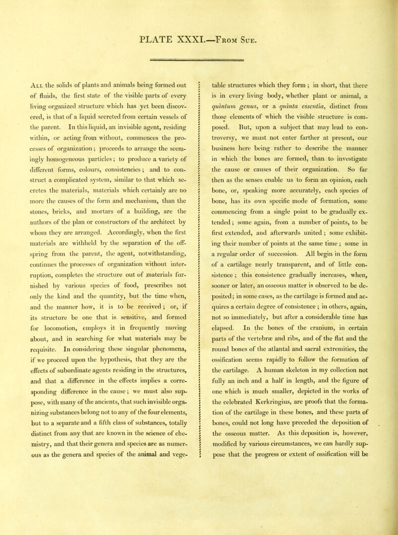 All the solids of plants and animals being formed out of fluids, the first state of the visible parts of every living organized structure which has yet been discov- ered, is that of a liquid secreted from certain vessels of the parent. In this liquid, an invisible agent, residing within, or acting from without, commences the pro- cesses of organization; proceeds to arrange the seem- ingly homogeneous particles; to produce a variety of different forms, colours, consistencies; and to con- struct a complicated system, similar to that which se- cretes the materials, materials which certainly are no more the causes of the form and mechanism, than the stones, bricks, and mortars of a building, are the authors of the plan or constructors of the architect by whom they are arranged. Accordingly, when the first materials are withheld by the separation of the off- spring from the parent, the agent, notwithstanding, continues the processes of organization without inter- ruption, completes the structure out of materials fur- nished by various species of food, prescribes not only the kind and the quantity, but the time when, and the manner how, it is to be received ; or, if its structure be one that is sensitive, and formed for locomotion, employs it in frequently moving about, and in searching for what materials may be requisite. In considering these singular phenomena, if we proceed upon the hypothesis, that they are the effects of subordinate agents residing in the structures, and that a difference in the effects implies a corre- sponding difference in the cause; we must also sup- pose, with many of the ancients, that such invisible orga- nizing substances belong not to any of the four elements, but to a separate and a fifth class of substances, totally distinct from any that are known in the science of che- mistry, and that their genera and species are as numer- ous as the genera and species of the animal and vege- table structures which they form ; in short, that there is in every living body, whether plant or animal, a quinium genus, or a quinta essentia, distinct from those elements of which the visible structure is com- posed. But, upon a subject that may lead to con- troversy, we must not enter farther at present, our business here being rather to describe the manner in which the bones are formed, than to investigate the cause or causes of their organization. So far then as the senses enable us to form an opinion, each bone, or, speaking more accurately, each species of bone, has its own specific mode of formation, some commencing from a single point to be gradually ex- tended ; some again, from a number of points, to be first extended, and afterwards united ; some exhibit- ing their number of points at the same time ; some in a regular order of succession. All begin in the form of a cartilage nearly transparent, and of little con- sistence ; this consistence gradually increases, when, sooner or later, an osseous matter is observed to be de- posited; in some cases, as the cartilage is formed and ac- quires a certain degree of consistence ; in others, again, not so immediately, but after a considerable time has elapsed. In the bones of the cranium, in certain parts of the vertebrae and ribs, and of the flat and the round bones of the atlantal and sacral extremities, the ossification seems rapidly to follow the formation of the cartilage. A human skeleton in my collection not fully an inch and a half in length, and the figure of one which is much smaller, depicted in the works of the celebrated Kerkringius, are proofs that the forma- tion of the cartilage in these bones, and these parts of bones, could not long have preceded the deposition of the osseous matter. As this deposition is, however, modified by various circumstances, we can hardly sup- pose that the progress or extent of ossification will be