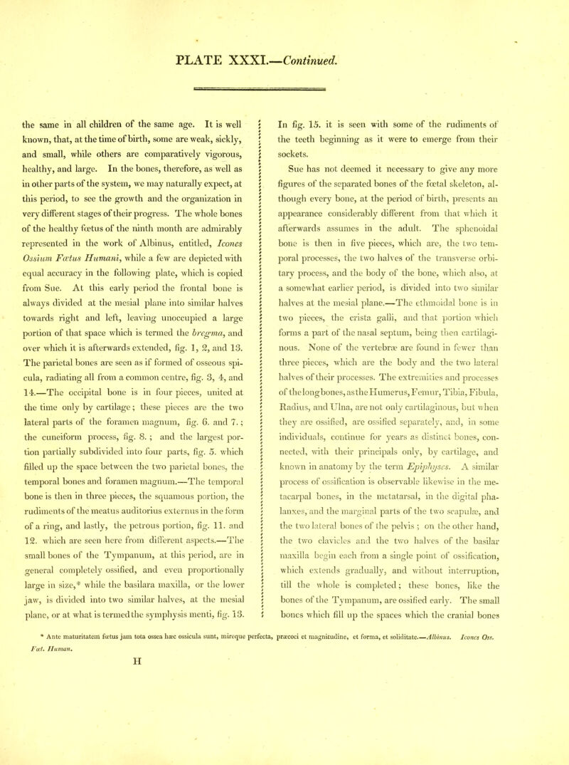 the same in all children of the same age. It is well known, that, at the time of birth, some are weak, sickly, and small, while others are comparatively vigorous, healthy, and large. In the bones, therefore, as well as in other parts of the system, we may naturally expect, at this period, to see the growth and the organization in very different stages of their progress. The whole bones of the healthy foetus of the ninth month are admirably represented in the work of Albinus, entitled, leones Ossium Foetus Humani, while a few are depicted with equal accuracy in the following plate, which is copied from Sue. At this early period the frontal bone is always divided at the mesial plane into similar halves towards right and left, leaving unoccupied a large portion of that space which is termed the bregma, and over which it is afterwards extended, fig. 1, 2, and 13. The parietal bones are seen as if formed of osseous spi- cula, radiating all from a common centre, fig. 3, 4, and 14.—The occipital bone is in four pieces, united at the time only by cartilage; these pieces are the two lateral parts of the foramen magnum, fig. 6. and 7.; the cuneiform process, fig. 8. ; and the largest por- tion partially subdivided into four parts, fig. 5. which filled up the space between the two parietal bones, the temporal bones and foramen magnum.—The temporal bone is then in three pieces, the squamous portion, the rudiments of the meatus auditorius externus in the form of a ring, and lastly, the petrous portion, fig. 11. and 12. which are seen here from different aspects.—The small bones of the Tympanum, at this period, are in general completely ossified, and even proportionally large in size,* while the basilara maxilla, or the lower jaw, is divided into two similar halves, at the mesial plane, or at what is termed the symphysis menti, fig. 13. * Ante maturitatem foetus jam tota ossea hsec ossicula sunt, mireque Fat. Human. H ; In fig. 15. it is seen with some of the rudiments of j the teeth beginning as it were to emerge from their l sockets. 5 Sue has not deemed it necessary to give any more j figures of the separated bones of the foetal skeleton, al- j though every bone, at the period of birth, presents an i appearance considerably different from that which it j afferwards assumes in the adult. The sphenoidal | bone is then in five pieces, which are, the two tem- \ poral processes, the two halves of the transverse orbi- { tary process, and the body of the bone, which also, at \ a somewhat earlier period, is divided into two similar ^ halves at the mesial plane.—The ethmoidal bone is in { two pieces, the crista galli, and that portion which i forms a part of the nasal septum, being then cartilagi- ; nous. None of the vertebrae are found in fewer than 5 three pieces, which are the body and the two lateral j halves of their processes. The extremities and processes i of thelongbones,astheHumerus,Femur, Tibia, Fibula, ; Radius, and Ulna, are not only cartilaginous, but when j they are ossified, are ossified separately, and, in some \ individuals, continue for years as distinct bones, con- j nected, with their principals only, by cartilage, and l known in anatomy by the term Epiphyses. A similar ; process of ossification is observable likewise in the me- j tacarpal bones, in the metatarsal, in the digital pha- \ lanxes,'and the marginal parts of the two scapulae, and j the two lateral bones of the pelvis ; on the other hand, \ the two clavicles and the two halves of the basilar 5 maxilla begin each from a single point of ossification, ' which extends graduaEy, and without interruption, \ till the whole is completed; these bones, like the j bones of the Tympanum, are ossified early. The small i bones which fill up the spaces which the cranial bones perfecta, praecoci et magnitudine, et forma, et soliditate Albinus. leones Oss.