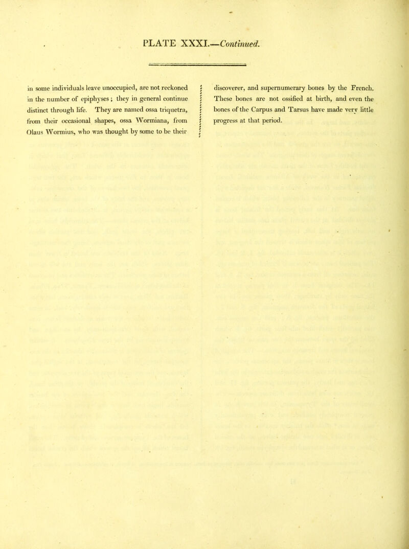 in some individuals leave unoccupied, are not reckoned in the number of epiphyses; they in general continue distinct through life. They are named ossa triquetra, from their occasional shapes, ossa Wormiana, from Olaus Wormius, who was thought by some to be their discoverer, and supernumerary bones by the French. These bones are not ossified at birth, and even the bones of the Carpus and Tarsus have made very little progress at that period.