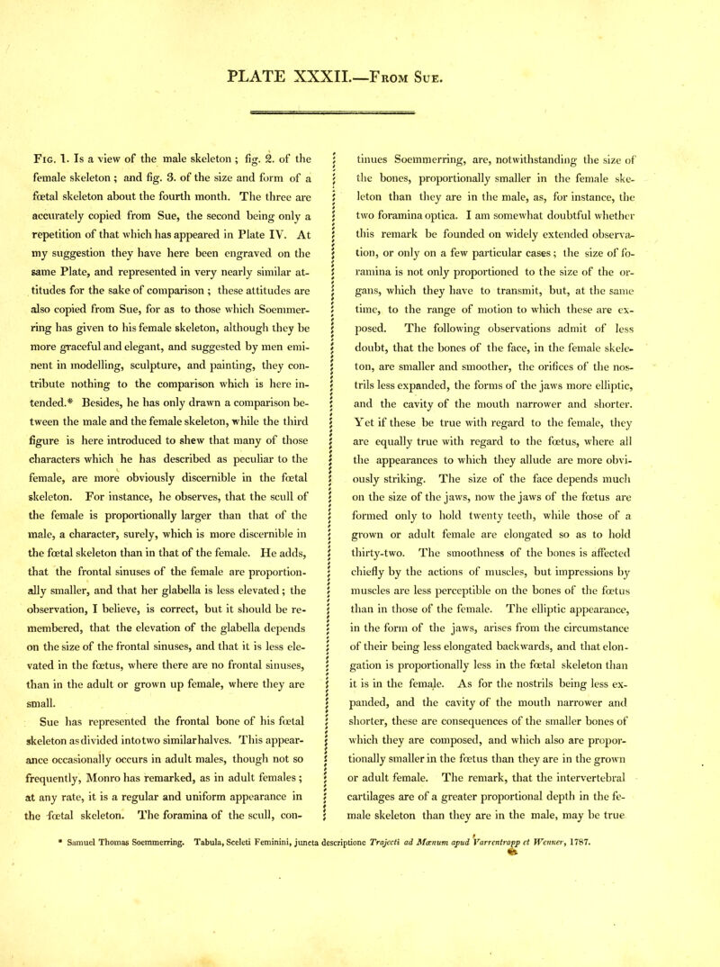 PLATE XXXII.—F rom Sue. Fig. 1. Is a view of the male skeleton ; fig. 2. of the ; female skeleton; and fig. 3. of the size and form of a ; foetal skeleton about the fourth month. The three are \ accurately copied from Sue, the second being only a \ repetition of that which has appeared in Plate IV. At j my suggestion they have here been engraved on the $ same Plate, and represented in very nearly similar at- t titudes for the sake of comparison ; these attitudes are ^ also copied from Sue, for as to those which Soemmer- \ ring has given to his female skeleton, although they be j more graceful and elegant, and suggested by men emi- i nent in modelling, sculpture, and painting, they con- j tribute nothing to the comparison which is here in- j tended.* Besides, he has only drawn a comparison be- ; tween the male and the female skeleton, while the third J figure is here introduced to shew that many of those j characters which he has described as peculiar to the \ female, are more obviously discernible in the foetal i skeleton. For instance, he observes, that the scull of \ the female is proportionally larger than that of the j male, a character, surely, which is more discernible in \ the foetal skeleton than in that of the female. He adds, i that the frontal sinuses of the female are proportion- j ally smaller, and that her glabella is less elevated; the \ observation, I believe, is correct, but it should be re- j membered, that the elevation of the glabella depends ; on the size of the frontal sinuses, and that it is less ele- ; vated in the foetus, where there are no frontal sinuses, j than in the adult or grown up female, where they are j small. j Sue has represented the frontal bone of his foetal j skeleton as divided into two similar halves. This appear- $ ance occasionally occurs in adult males, though not so j frequently, Monro has remarked, as in adult females ; j at any rate, it is a regular and uniform appearance in \ the foetal skeleton. The foramina of the scull, con- ; * Samuel Thomas Soemmerring. Tabula, Sceleti Feminini, juneta desc tinues Soemmerring, are, notwithstanding the size of the bones, proportionally smaller in the female ske- leton than they are in the male, as, for instance, the two foramina optica. I am somewhat doubtful whether this remark be founded on widely extended observa- tion, or only on a few particular cases; the size of fo- ramina is not only proportioned to the size of the or- gans, which they have to transmit, but, at the same time, to the range of motion to which these are ex- posed. The following observations admit of less doubt, that the bones of the face, in the female skele- ton, are smaller and smoother, the orifices of the nos- trils less expanded, the forms of the jaws more elliptic, and the cavity of the mouth narrower and shorter. Yet if these be true with regard to the female, they are equally true with regard to the foetus, where all the appearances to which they allude are more obvi- ously striking. The size of the face depends much on the size of the jaws, now the jaws of the foetus are formed only to hold twenty teeth, while those of a grown or adult female are elongated so as to hold thirty-two. The smoothness of the bones is affected chiefly by the actions of muscles, but impressions by muscles are less perceptible on the bones of the foetus than in those of the female. The elliptic appearance, in the form of the jaws, arises from the circumstance of their being less elongated backwards, and that elon- gation is proportionally less in the foetal skeleton than it is in the female. As for the nostrils being less ex- panded, and the cavity of the mouth narrower and shorter, these are consequences of the smaller bones of which they are composed, and which also are propor- tionally smaller in the foetus than they are in the grown or adult female. The remark, that the intervertebral cartilages are of a greater proportional depth in the fe- male skeleton than they are in the male, may be true ptione Trajecti ad Mccnum apud Varrentrapp et Wenner, 1787.