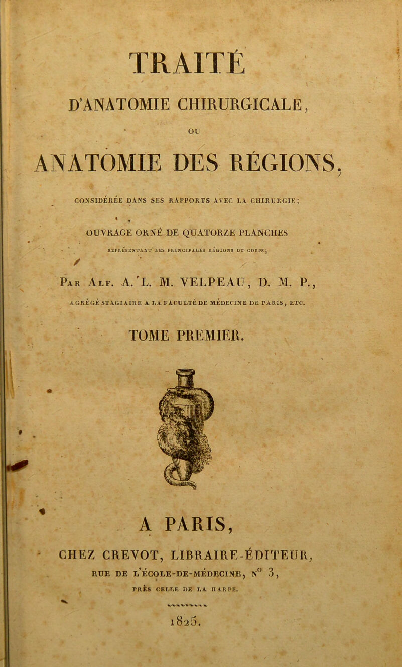 TRAITÉ D'ANATOMIE CHIRURGICALE, OU ANATOMIE DES RÉGIONS, CONSIDÉRÉE DANS SES RAPPORTS AVEC LA CHIRURGIE; « , OUVRAGE ORNÉ DE QUATORZE PLANCHES ' REPRESENTANT I.ES PRINCIPALES REGIONS DU CORPS j / '* x Par Alf. A.'L. M. VELPEAU, D. M. P., AGRÉGÉ STAGIAIRE A T.A FACULTÉ DE MÉDECINE DE TARIS, ETC. TOME PREMIER. A PARIS, CHEZ CREVOT, LIBRAIRE-ÉDITEUR, RUE DE LECOLE-DE-MEDECINE, N° 3, TRES CELEE DE LA. HARPE. V. 1826.