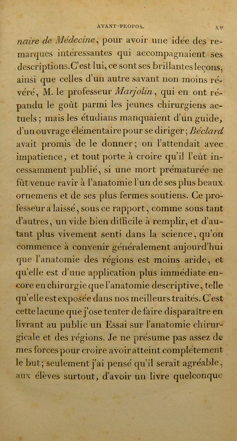 flaire de Médecine, pour avoir une idëe des re- marques intéressantes qui accompagnaient ses descriptions.C’est lui, ce sont ses brillantes leçons, ainsi que celles d’un autre savant non moins ré- véré, M. le professeur Marjolin, qui en ont ré- pandu le goût parmi les jeunes chirurgiens ac- tuels; mais les étudians manquaient d’un guide, d’un ouvrage élémentaire pour se diriger ; Béclard avait promis de le donner; on l’attendait avec impatience, et tout porte à croire qu’il l’eût in- cessamment publié, si une mort prématurée ne fût venue ravir à l’anatomie l’un de ses plus beaux ornemens et de ses plus fermes soutiens. Ce pro- fesseur a laissé, sous ce rapport, comme sous tant d’autres, un vide bien difficile à remplir, et d’au- tant plus vivement senti dans la science, qu’on commence à convenir généralement aujourd’hui que l’anatomie des régions est moins aride, et quelle est d’une application plus immédiate en- core en chirurgie que l’anatomie descriptive, telle quelle est exposée dans nos meilleurs traités. C’est cette lacune que j’ose tenter de faire disparaître en livrant au public un Essai sur l’anatomie chirur- gicale et des régions. Je ne présume pas assez de mes forces pour croire avoir atteint complètement le but; seulement j’ai pensé qu’il serait agréable, aux élèves surtout, d’avoir un livre quelconque