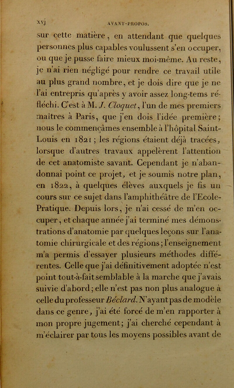 sur cette matière, en attendant que quelques personnes plus capables voulussent s’en occuper, ou que je pusse faire mieux moi-même. Au reste, je n’ai rien négligé pour rendre ce travail utile au plus grand nombre, et je dois dire que je ne l’ai entrepris qu’après y avoir assez long-tems ré- fléchi. C’est à M. J. Cloquet, l’un de mes premiers maîtres à Paris, que j’en dois l’idée première; nous le commençâmes ensemble à l’hôpital Saint- Louis en 1821 ; les régions étaient déjà tracées, lorsque d’autres travaux appelèrent l’attention de cet anatomiste savant. Cependant je n’aban- donnai point ce projet, et je soumis notre plan, en 1822, à quelques élèves auxquels je fis un cours sur ce sujet dans l’amphithéâtre de i’Ecole- Pratique. Depuis lors, je n’ai cessé de m’en oc- cuper, et chaque année j’ai terminé mes démons- trations d’anatomie par quelques leçons sur l’ana- tomie chirurgicale et des régions ; l’enseignement m’a permis d’essayer plusieurs méthodes diffé- rentes. Celle que j’ai définitivement adoptée 11’est point tout-à-fait semblable à la marche que j’avais suivie d’abord; elle n’est pas non plus analogue à celle du professeur Béclard. N’ayant pas de modèle dans ce genre, j’ai été forcé de m’en rapporter à mon propre jugement; j’ai cherché cependant à m’éclairer par tous les moyens possibles avant de