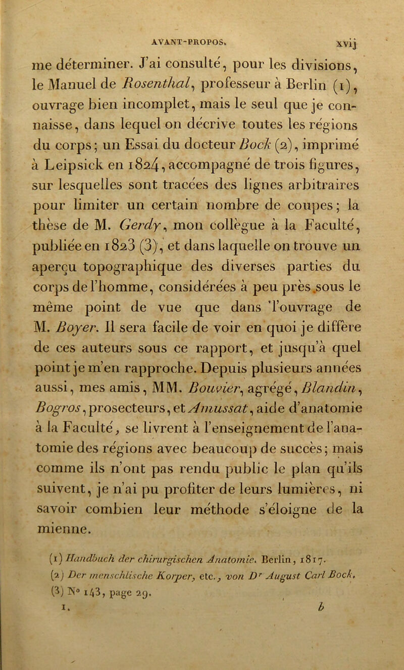 me déterminer. J’ai consulté, pour les divisions, le Manuel de Rosenthal, professeur à Berlin (i), ouvrage bien incomplet, mais le seul que je con- naisse , dans lequel on décrive toutes les régions du corps; un Essai du docteur Bock (2), imprimé à Leipsick en 1824, accompagné de trois figures, sur lesquelles sont tracées des lignes arbitraires pour limiter un certain nombre de coupes ; la thèse de M. Gerdy, mon collègue à la Faculté, publiée en 1828 (3), et dans laquelle on trouve un aperçu topographique des diverses parties du corps de l’homme, considérées à peu près .sous le même point de vue que dans 'l’ouvrage de M. Boyer. 11 sera facile de voir en quoi je diffère de ces auteurs sous ce rapport, et jusqu’à quel point je m’en rapproche. Depuis plusieurs années aussi, mes amis, MM. Bouvier, agrégé, Blandin, Bogros ^prosecteurs, et Amussat^ aide d’anatomie à la Faculté, se livrent à l’enseignement de l’ana- tomie des régions avec beaucoup de succès; mais comme ils n’ont pas rendu public le plan qu’ils suivent, je n’ai pu profiter de leurs lumières, ni savoir combien leur méthode s’éloigne de la mienne. (1) Handbuch der chirurgisch.cn Anatomie. Berlin, 1817. (2.) Dcr menschlische Korper, etc., von Dr August. Cari Bock. (3) N° 1^3, page 29. I. h