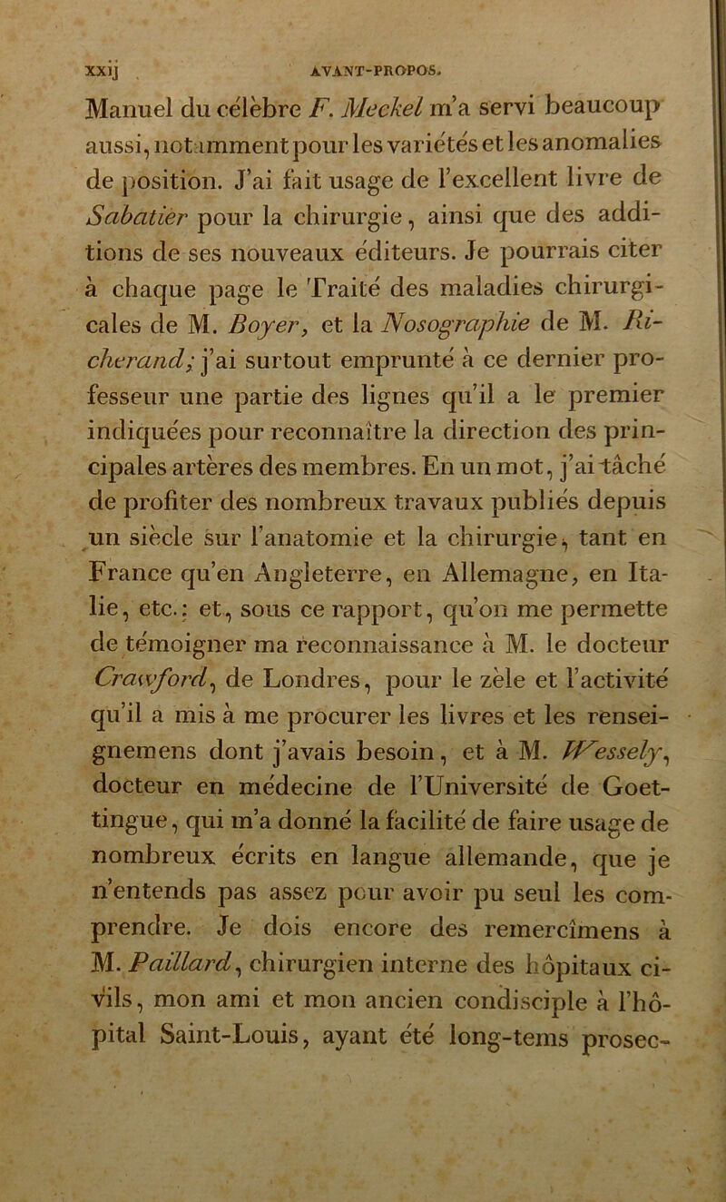 Manuel du célèbre F. Meckel m’a servi beaucoup aussi, notamment pour les variétés et les anomalies de position. J’ai fait usage de l’excellent livre de Sabatier pour la chirurgie, ainsi que des addi- tions de ses nouveaux éditeurs. Je pourrais citer à chaque page le Traité des maladies chirurgi- cales de M. Boyery et la Nosographie de M. Bâ- che ranci; j’ai surtout emprunté à ce dernier pro- fesseur une partie des lignes qu’il a le premier indiquées pour reconnaître la direction des prin- cipales artères des membres. En un mot, j’ai tâché de profiter des nombreux travaux publiés depuis un siècle sur l’anatomie et la chirurgie!, tant en France qu’en Angleterre, en Allemagne, en Ita- lie, etc.: et, sous ce rapport, qu’on me permette de témoigner ma reconnaissance à M. le docteur Crawford, de Londres, pour le zèle et l’activité qu’il a mis à me procurer les livres et les rensei- gnemens dont j’avais besoin, et à M. PF'essely, docteur en médecine de l’Université de Goet- tingue, qui m’a donné la facilité de faire usage de nombreux écrits en langue allemande, que je n’entends pas assez pour avoir pu seul les com- prendre. Je dois encore des remercimens à M. Paillard, chirurgien interne des hôpitaux ci- vils, mon ami et mon ancien condisciple à l’hô- pital Saint-Louis, ayant été long-tems prosec-