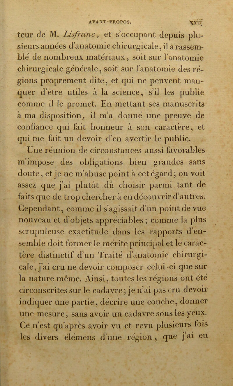 teur cîe M. Lisfranc, et s’occupant depuis plu- sieurs années d’anatomie chirurgicale, il a rassem- ble' de nombreux matériaux, soit sur l’anatomie chirurgicale generale, soit sur l'anatomie des ré- gions proprement dite, et qui ne peuvent man- quer d’être utiles à la science, s’il les publie comme il le promet. En mettant ses manuscrits à ma disposition, il m’a donné une preuve de confiance qui fait honneur à son caractère, et qui me fait un devoir d’en avertir le public. Une réunion de circonstances aussi favorables m’impose des obligations bien grandes sans doute, et je ne m’abuse point à cet égard ; on voit assez que j’ai plutôt du choisir parmi tant de faits que de trop chercher à en découvrir d’autres. Cependant, comme il s’agissait d’un point de vue nouveau et d’objets appréciables ; comme la plus scrupuleuse exactitude dans les rapports d’en- semble doit former le mérite principal et le carac- tère distinctif d’un Traité d’anatomie chirurgi- cale, j’ai cru ne devoir composer celui -ci que sur la nature même. Ainsi, toutes les régions ont été circonscrites sur le cadavre ; je n’ai pas cru devoir indiquer une partie, décrire une couche, donner une mesure, sans avoir un cadavre sous les yeux. Ce n’est qu’après avoir vu et revu plusieurs fois les divers élémens d’une région , qne j ai eu