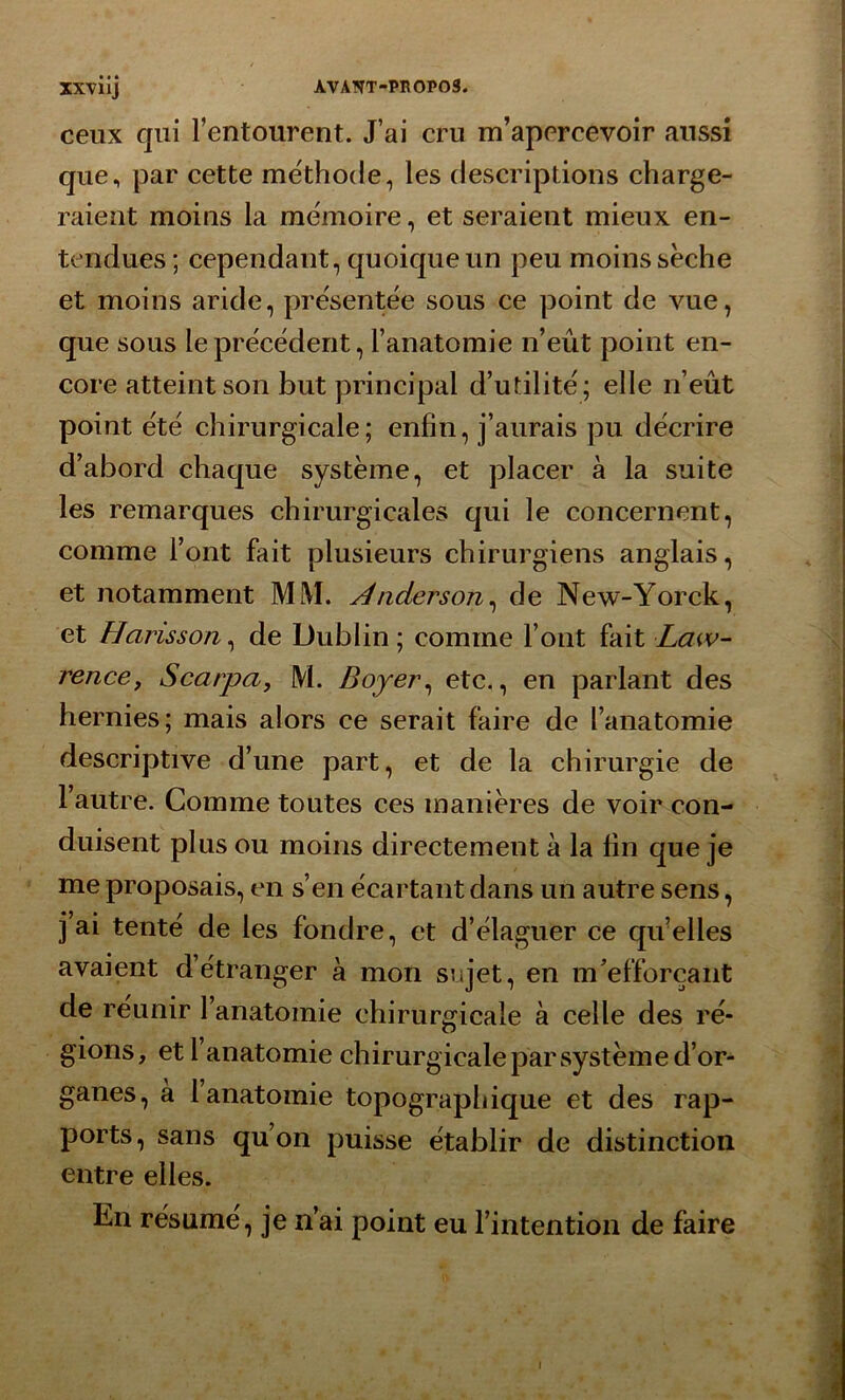 ceux qui l’entourent. J’ai cru m’apercevoir aussi que, par cette méthode, les descriptions charge- raient moins la mémoire, et seraient mieux en- tendues; cependant, quoique un peu moins sèche et moins aride, présentée sous ce point de vue, que sous le précédent, l’anatomie n’eût point en- core atteint son but principal d’utilité; elle n’eût point été chirurgicale; enfin, j’aurais pu décrire d’abord chaque système, et placer à la suite les remarques chirurgicales qui le concernent, comme l’ont fait plusieurs chirurgiens anglais, et notamment Mi\l. Anderson, de New-Yorck, et Harisson, de Dublin ; comme l’ont fait Law- rence, Scarpa, M. Boyer, etc., en parlant des hernies; mais alors ce serait faire de l’anatomie descriptive d’une part, et de la chirurgie de l’autre. Comme toutes ces manières de voir con- duisent plus ou moins directement à la fin que je me proposais, en s’en écartant dans un autre sens, j’ai tenté de les fondre, et d’élaguer ce qu’elles avaient d’étranger à mon sujet, en m’efforçant de réunir l’anatomie chirurgicale à celle des ré- gions, et 1 anatomie chirurgicale par système d’or- ganes, à l’anatomie topographique et des rap- ports, sans qu’on puisse établir de distinction entre elles. En résume, je n’ai point eu l’intention de faire i