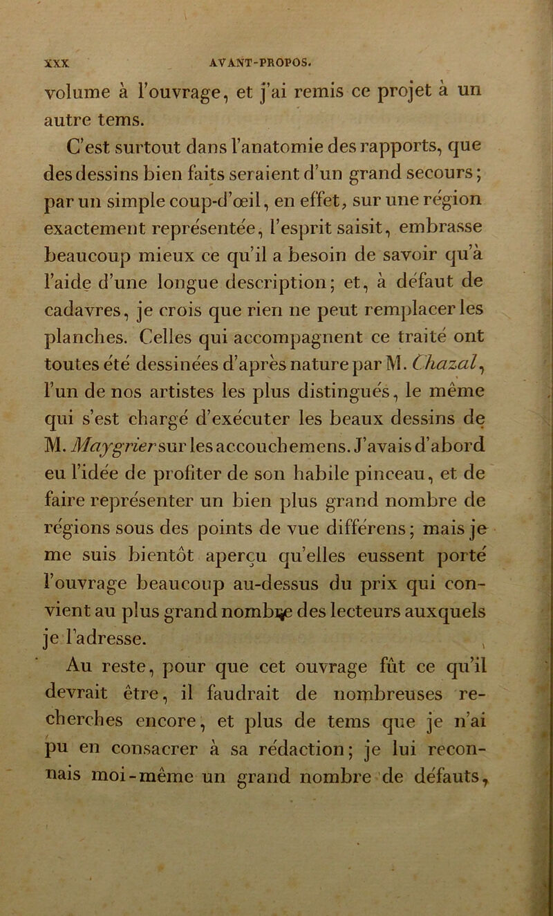 volume à l’ouvrage, et j’ai remis ce projet à un autre tems. C’est surtout dans l’anatomie des rapports, que des dessins bien faits seraient d’un grand secours ; par un simple coup-d’œil, en effet, sur une région exactement représentée, l’esprit saisit, embrasse beaucoup mieux ce qu’il a besoin de savoir qu’à l’aide d’une longue description; et, à défaut de cadavres, je crois que rien ne peut remplacer les planches. Celles qui accompagnent ce traité ont toutes été dessinées d’après nature par TV1. Chazal, l’un de nos artistes les plus distingués, le même qui s’est chargé d’exécuter les beaux dessins de M. MaygriersuY les accouchemens. J’avais d’abord eu l’idée de profiter de son habile pinceau, et de faire représenter un bien plus grand nombre de régions sous des points de vue différons; mais je me suis bientôt aperçu qu’elles eussent porté l’ouvrage beaucoup au-dessus du prix qui con- vient au plus grand nombije des lecteurs auxquels je l’adresse. t Au reste, pour que cet ouvrage fût ce qu’il devrait être, il faudrait de norpbreuses re- cherches encore, et plus de tems que je n’ai pu en consacrer à sa rédaction; je lui recon- nais moi-même un grand nombre de défauts.