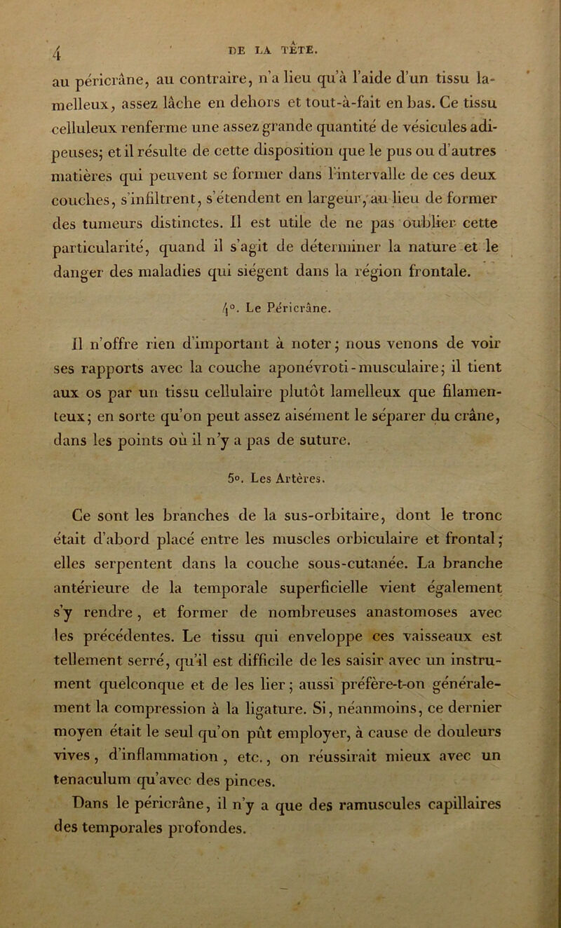 au péricrâne, au contraire, n’a lieu qu’à l’aide d’un tissu la- melleux, assez lâche en dehors et tout-à-fait en bas. Ce tissu celluleux renferme une assez grande quantité de vésicules adi- peuses; et il résulte de cette disposition que le pus ou d’autres matières qui peuvent se former dans 1 intervalle de ces deux couches, s’infiltrent, s’étendent en largeur, au lieu de former des tumeurs distinctes. Il est utile de ne pas oublier cette particularité, quand il s’agit de déterminer la nature et le danger des maladies qui siègent dans la région frontale. /j°. Le Péricrâne. Il n’offre rien d’important à noter; nous venons de voir ses rapports avec la couche aponévroti-musculaire; il tient aux os par un tissu cellulaire plutôt lamelleux que filamen- teux; en sorte qu’on peut assez aisément le séparer du crâne, dans les points où il n’y a pas de suture. 5°. Les Artères. Ce sont les branches de la sus-orbitaire, dont le tronc était d’abord placé entre les muscles orbiculaire et frontal; elles serpentent dans la couche sous-cutanée. La branche antérieure de la temporale superficielle vient également s’y rendre, et former de nombreuses anastomoses avec les précédentes. Le tissu qui enveloppe ces vaisseaux est tellement serré, qu’il est difficile de les saisir avec un instru- ment quelconque et de les lier ; aussi préfère-t-on générale- ment la compression à la ligature. Si, néanmoins, ce dernier moyen était le seul qu’on pût employer, à cause de douleurs vives, d’inflammation , etc., on réussirait mieux avec un tenaculum qu’avec des pinces. Dans le péricrâne, il n’y a que des ramuscules capillaires des temporales profondes.