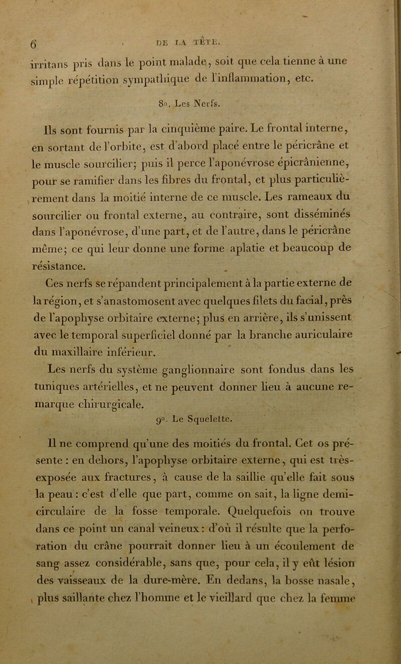 irritans pris dans le point malade, soit que cela tienne à une simple répétition sympathique de l’inflammation, etc. 8°. Les Ncvfs. Ils sont fournis par la cinquième paire. Le frontal interne, en sortant de l’orbite, est d’abord placé entre le péricrâne et le muscle sourcilier; puis il perce l’aponévrose épicranienne, pour se ramifier dans les fibres du frontal, et plus particuliè- rement dans la moitié interne de ce muscle. Les rameaux du sourcilier ou frontal externe, au contraire, sont disséminés dans l’aponévrose, d’une part, et de l’autre, dans le péricrâne même; ce qui leur donne une forme aplatie et beaucoup de résistance. Ces nerfs se répandent principalement à la partie externe de la région, et s’anastomosent avec quelques filets du facial, près de l’apophyse orbitaire externe; plus en arrière, ils s’unissent avec le temporal superficiel donné par la branche auriculaire du maxillaire inférieur. Les nerfs du système ganglionnaire sont fondus dans les tuniques artérielles, et ne peuvent donner lieu à aucune re- marque chirurgicale. 90. Le Squelette. 11 ne comprend qu’une des moitiés du frontal. Cet os pré- sente : en dehors, l’apophyse orbitaire externe, qui est très- exposée aux fractures, à cause de la saillie quelle fait sous la peau : c’est d’elle que part, comme on sait, la ligne demi- circulaire de la fosse temporale. Quelquefois on trouve dans ce point un canal veineux: d’où il résulte que la perfo- ration du crâne pourrait donner lieu à un écoulement de sang assez considérable, sans que, pour cela, il y eût lésion des vaisseaux de la dure-mère. En dedans, la bosse nasale, , plus saillante chez l’homme et le vieillard que chez la femme