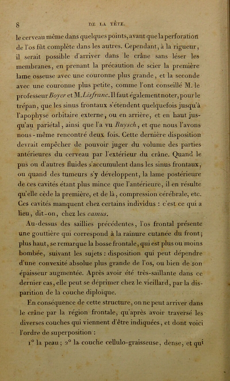 le cerveau même dans quelques points, avant que la perforaitiûîl de l’os fût complète dans les autres. Cependant, à la rigueur, il serait possible d’arriver dans le crâne sans léser les membranes, en prenant la précaution de scier la première lame osseuse avec une couronne plus grande, et la seconde avec une couronne plus petite, comme l’ont conseillé M. le professeur Boyer et 'Nl.Lisfranc. Il faut également noter, pour le trépan, que les sinus frontaux s’étendent quelquefois jusqu’à l’apophyse orbitaire externe, ou en arrière, et en haut jus- qu’au pariétal, ainsi que l’a vu Ruysch, et que nous l’avons nous - même rencontré deux fois. Cette dernière disposition devrait empêcher de pouvoir juger du volume des parties antérieures du cerveau par l’extérieur du crâne. Quand le pus ou d’autres fluides s’accumulent dans les sinus frontaux, ou quand des tumeurs s’y développent, la lame postérieure de ces cavités étant plus mince que l’antérieure, il en résulte qu elle cède la première, et de là, compression cérébrale, etc. Ces cavités manquent chez certains individus : c’est ce qui a lieu, dit-on, chez les camus. Au-dessus des saillies précédentes, l’os frontal présente une gouttière qui correspond à la rainure cutanée du front ; plus haut, se remarque la bosse frontale, qui est plus ou moins bombée, suivant les sujets : disposition qui peut dépendre d’une convexité absolue plus grande de l’os, ou bien de son épaisseur augmentée. Après avoir été très-saillante dans ce dernier cas, elle peut se déprimer chez le vieillard, par la dis- parition de la couche diploïque. En conséquence de cette structure, on ne peut arriver dans le crâne par la région frontale, qu’après avoir traversé les diverses couches qui viennent d’être indiquées, et dont voici l’ordre de superposition : i° la peau; i° la- couche cellulo-graisseuse, dense, et qui