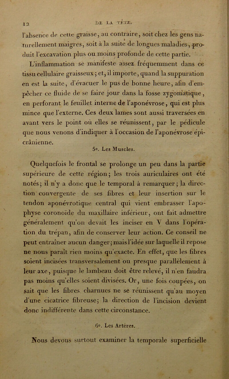 l’absence de cette graisse, au contraire, soit chez les gens na- turellement maigres, soit à la suite de longues maladies , pro- duit l’excavation plus ou moins profonde de cette partie. L’inflammation se manifeste assez fréquemment dans ce tissu cellulaire graisseux ; et, il importe, quand la suppuration en est la suite, d’évacuer le pus de bonne heure, afin d’em- pêcher ce fluide de se faire jour dans la fosse zygomatique, en perforant le feuillet interne de l’aponévrose, qui est plus mince que l’externe. Ces deux lames sont aussi traversées en avant vers le point où elles se réunissent, par le pédicule que nous venons d’indiquer à l occasion de l’aponévrose épi- crânienne. 5°. Les Muscles. Quelquefois le frontal se prolonge un peu dans la partie supérieure de cette région ; les trois auriculaires ont été notés ; il n’y a donc que le temporal à remarquer; la direc- tion convergente de ses fibres et leur insertion sur le tendon aponévrotique central qui vient embrasser l’apo- physe coronoïde du maxillaire inférieur, ont fait admettre généralement qu’on devait les inciser en V dans l opéra- tion du trépan, afin de conserver leur action. Ce conseil ne peut entraîner aucun danger; mais l’idée sur laquelle il repose ne nous paraît rien moins qu’exacte. En effet, que les fibres soient incisées transversalement ou presque parallèlement à leur axe, puisque le lambeau doit être relevé, il n’en faudra pas moins qu’elles soient divisées. Or, une fois coupées, on sait que les fibres charnues ne se réunissent qu’au moyen d’une cicatrice fibreuse; la direction de l’incision devient donc indifférente dans cette circonstance. 6°. Les Artères. Nous devons surtout examiner la temporale superficielle