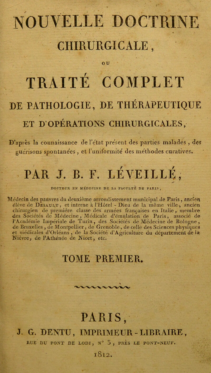 CHIRURGICALE, OU TRAITÉ COMPLET DE PATHOLOGIE, DE THÉRAPEUTIQUE ET D’OPÉRATIONS CHIRURGICALES, D’après la connaissance de l’e'tat présent des parties maladés , des guérisons spontane'es , et Tuniformite' des me'thodes curatives. PAR J. B. F. RÉVEILLÉ, DOCTEUR EN MÉDECINE DE EA FACÜETÉ DE PARIS , Médecin des pauvres du deuxième arrondissement municipal de Paris , ancien, élève de Desault , et interne à l’Hôtel - Dieu de la même ville, ancien chirurgien de première classe des armées françaises en Italie, membre des Sociétés de Médecine, Médicale d’émulation de Paris, associé de i’Académie Impériale de Turin, des Sociétés de Médecine de Bologne, de Bruxelles , de Montpellier, de Grenoble, de celle des Sciences physiques et médicales d’Orléans, de la Société d’Agriculture du département de la Nièvre; de l’Athénée de Niort, etc. TOME PREMIER. PARIS, J. G. DENTU, IMPRIMEUR - LIBRAIRE, RUE DU PONT DE LODI, n 5 , PRES LE PONT-NEUE. 1812.