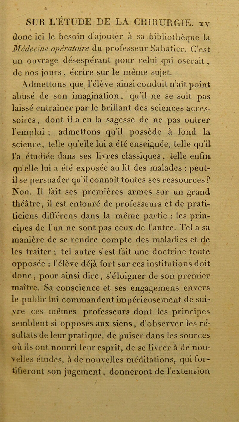 I SUR L’ÉTUDE DE LA CHIRURGIE. ïv I donc ici le besoin d’ajouter à sa bibliolîièque la Médecine opératoire du professeur Sabatier. C’est un ouvrage désespérant pour celui qui oserait, de nos joues , écrire sur le même sujet. Admettons que l’élève ainsi conduit n’ait point abusé de son imagination, qu’il ne se soit pas laissé entraîner par le brillant des sciences acces- soires, dont il a eu la sagesse de ne pas outrer l’emploi ; admettons qu’il possède à fond la science, telle quelle lui a été enseignée, telle qu’il l’a étudiée dans ses livres classiques, telle enfin quelle lui a été exposée au lit des malades : peut- il se persuader qu’il connaît toutes ses ressources ? Non. Il fait ses premières armes sur un grand théâtre, il est entouré de professeurs et de prati- ticiens différens dans la même partie : les prin- cipes de l’un ne sont pas ceux de l’autre. Tel a sa manière de se rendre compte des maladies et de les traiter ; tel autre s’est fait une doctrine toute opposée ; l’élève déjà fort sur ces institutions doit donc, pour ainsi dire, s’éloigner de son premier maître. Sa conscience et ses engagemens envers le public lui commandent impérieusement de sui- vre ces mêmes professeurs dont les principes semblent si opposés aux siens, d’observer les ré- sultats de leur pratique, de puiser dans les sources où ils ont nourri leur esprit, de se livrer à de nou- velles études, à de nouvelles méditations, qui for- tifieront son jugement, donneront de fextension