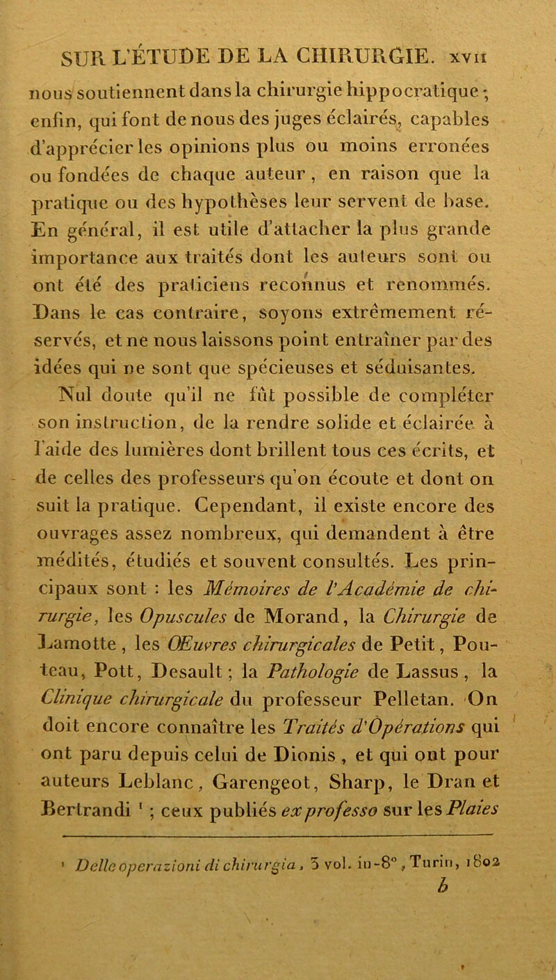 nous soutiennent dans la chirurgie hippocratique ; enfin, qui font de nous des juges éclairés, capables d’apprécier les opinions plus ou moins erronées ou fondées de chaque auteur, en raison que la pratique ou des hypothèses leur servent de hase. En général, il est utile d’attacher la plus grande importance aux traités dont les au leurs sont ou ont été des praticiens reconnus et renommés. Dans le cas contraire, soyons extrêmement ré- servés, et ne nous laissons point entraîner par des idées qui ne sont que spécieuses et séduisantes. Nul doute qu’il ne fût possible de compléter son instruction, de la rendre solide et éclairée à l’aide des lumières dont brillent tous ces écrits, et de celles des professeurs qu’on écoute et dont on suit la pratique. Cependant, il existe encore des ouvrages assez nombreux, qui demandent à être médités, étudiés et souvent consultés. Les prin- cipaux sont : les Mémoires de VAcadémie de chi- rurgie, les Opuscules de Morand, la Chirurgie de Lamotte , les Œuvres chirurgicales de Petit, Fou- teau, Pott, Desault ; la Pathologie de Lassus , la Clinique chirurgicale du professeur Pelletan. On doit encore connaître les Traités d'Opérations qui ont paru depuis celui de Dionis , et qui ont pour auteurs Leblanc, Garengeot, Sharp, le Dran et Bertrand! * ; ceux publiés ex professa sur Xts Plaies ' Déliaoperazioni di chinugia, 5 vol. iii-8” , Turin, ibo2