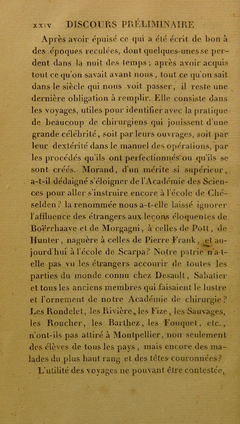 Après avoir épuise ce qui a été écrit de bon à des époques reculées, dont quelques-unes se per- dent dans la nuit des temps ; après avoir acquis tout ce qu’on savait avant nous , tout ce qu'on sait dans le siècle qui nous voit passer, il reste une dernière obligation à remplir. Elle consiste dans les voyages, utiles pour identifier avec la pratique de beaucoup de chirurgiens qui jouissent d’une grande célébrité, soit parleurs ouvrages, soit par leur dextérité dans le manuel des opérations, par les procédés qu’ils ont perfectionnés' ou qu’ils se sont créés. Morand, d’un mérite si supérieur, a-t-il dédaigné s’éloigner de l’Académie des Scien- ces pour aller s’instruire encore à l’école de Ché- selden? la renommée nous a-t-elle laissé ignorer l’affluence des étrangers aux leçons éloquentes de Boërrhaave et de Morgagni, à celles de Pott, de Hunter, naguère à celles de Pierre Frank, et au- jourd’hui à l’école de Scarpa? Notre patrie n’a-t- elle pas vu les étrangers accourir de toutes les parties du monde connu chez Desault, Sabatier et tous les anciens membres qui faisaient le lustre et fornement de notre Académie de chirurgie ? Les Rondelet, les Piivière,, les Fize, les Saunages, les Roucher, les Barthez, les Fouquet, etc., n’ont-ils pas attiré à Montpellier, non seulement des élèves de tous les pays , mais encore des ma- lades du plus haut rang et des tctes'couronnées? L’utilité des voyages ne pouvant être contestée,
