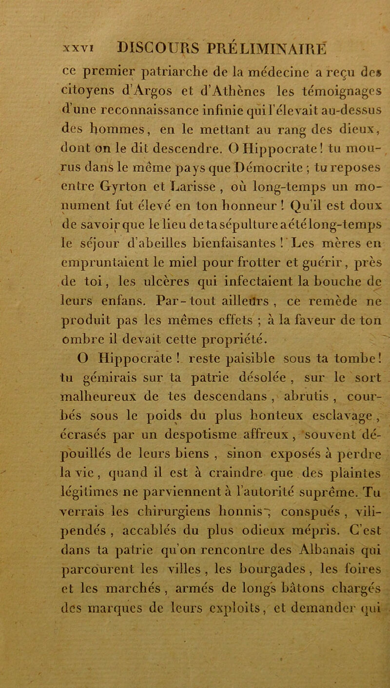 ce premier patriarche de la médecine a reçu de» citoyens d’Argos et d’Athènes les témoignages d’une reconnaissance infinie qui l’élevait au-dessus des hommes, en le mettant au rang des dieux, dont on le dit descendre. O Hippocrate ! tu mou- rus dans le même pays que Démocrite ; tu reposes entre Gyrton et Larisse , où long-temps un mo- nument fut élevé en ton honneur ! Qu’il est doux de savoir que le lieu de ta sépulture aétélong-temps le séjour d’abeilles bienfaisantes ! ’Les mères en empruntaient le miel pour frotter et guérir, près de toi, les ulcères qui infectaient la bouche de leurs enfans. Par-tout ailleurs , ce remède ne produit pas les mêmes effets ; à la faveur de ton ombre il devait cette propriété. O Hippocrate ! reste paisible sous ta tombe ! tu gémirais sur ta patrie désolée , sur le sort malheureux de tes descendans , abrutis , cour- bés sous le poids du plus honteux esclavage, écrasés par un despotisme affreux, souvent dé- pouillés de leurs biens , sinon exposés à perdre la vie, quand il est à craindre que des plaintes légitimes ne parviennent a fautorité suprême. Tu verrais les chirurgiens bonnis~; conspués , vili- pendés , accablés du plus odieux mépris. C’est dans ta patrie qu’on rencontre des Albanais qui parcourent les villes , les bourgades, les foires et les marchés, armés de longs bâtons chargés des marques de leurs exploits, et demander qui