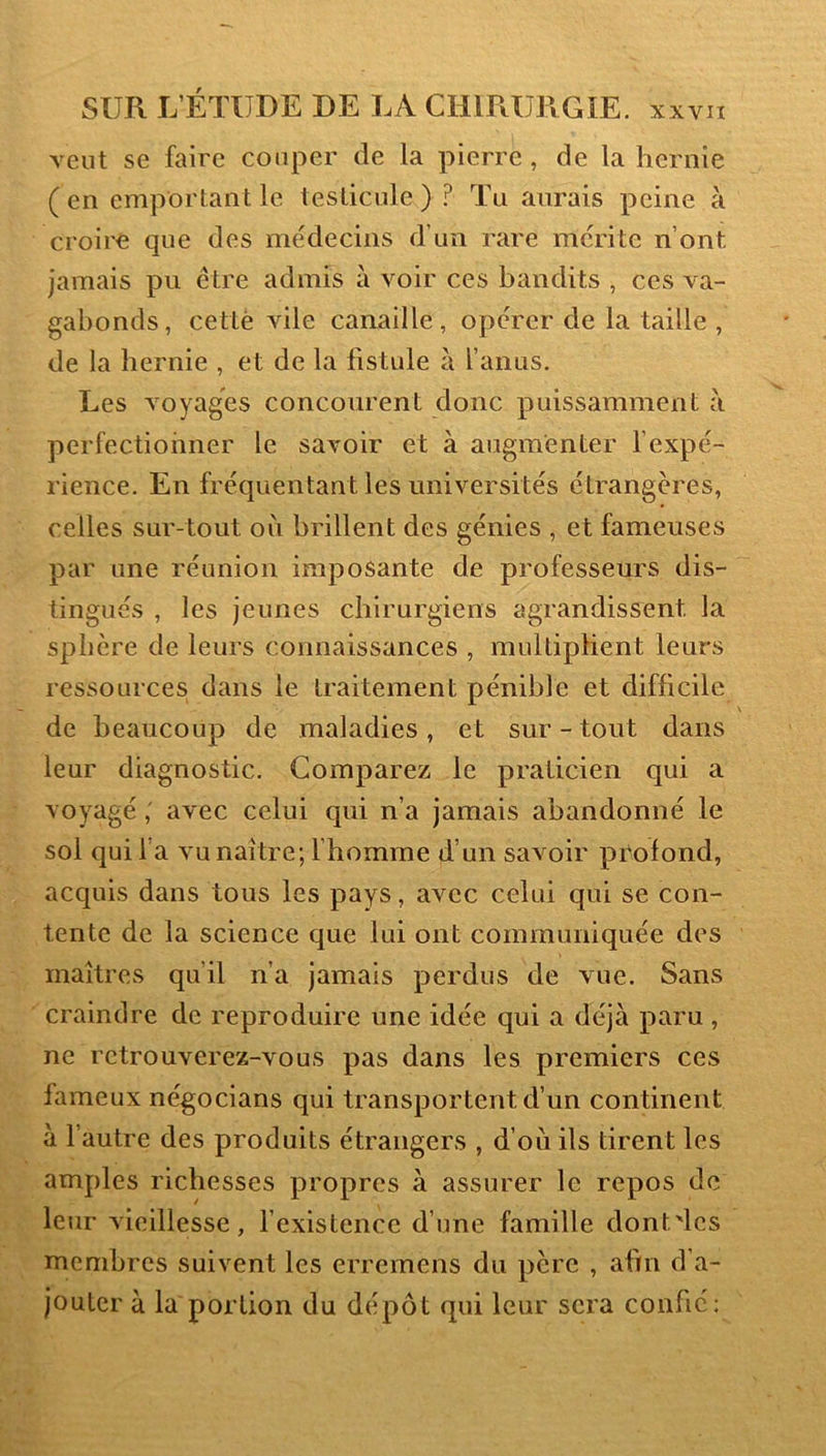 Tent se faire couper de la pierre, de la hernie (en emportant le testicule) ? Tii aurais peine à croire que des médecins d’un rare mérite n’ont jamais pu être admis à voir ces bandits , ces va- gabonds, cetlè vile canaille, opérer de la taille , de la hernie , et de la fistule à l’anus. Les voyages concourent donc puissamment à perfectionner le savoir et à augmenter l’expé- rience. En fréquentant les universités étrangères, celles sur-tout oii brillent des génies , et fameuses par une réunion imposante de professeurs dis- tingués , les jeunes chirurgiens agrandissent la sphère de leurs connaissances , multiplient leurs ressources dans le traitement pénible et difficile de beaucoup de maladies, et sur-tout dans leur diagnostic. Comparez le praticien qui a voyagé ; avec celui qui n’a jamais abandonné le sol qui l a vu naître; I homme d’un savoir profond, acquis dans tous les pays, avec celui qui se con- tente de la science que lui ont communiquée des maîtres qu’il n’a jamais perdus de vue. Sans craindre de reproduire une idée qui a déjà paru , ne retrouverez-vous pas dans les premiers ces fameux négocians qui transportent d’un continent à l’autre des produits étrangers , d’où ils tirent les amples richesses propres à assurer le repos de leur vieillesse, fexistence d’une famille dont'lcs membres suivent les erremens du père , afin d’a- jouter à la portion du dépôt qui leur sera confié: