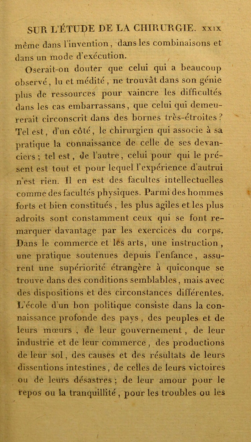 même clans l’invention, clans les combinaisons et dans un mode cVexe'cution. Oserait-on douter que celui qui a beaucoup observé, lu et médité , ne trouvât dans son génie plus de ressources pour vaincre les difficultés clans les cas embarrassans, que celui qui demeu- rerait circonscrit dans des bornes très-étroites ? Tel est, d’un côté, le chirurgien qui associe à sa praticjue la connaissance de celle de ses devan- ciers ; tel est, de l’autre, celui pour qui le pré- sent est tout et pour lequel l’expérience d’autrui n’est rien. Il en est des facultés intellectuelles comme des facultés physiques. Parmi des hommes forts et bien constitués , les plus agiles et les plus adroits sont constamment ceux qui se font re- marquer davantage par les exercices du corps. Dans le commerce et lés arts, une instruction , une pratique soutenues depuis l’enfance, assu- rent une supériorité étrangère à quiconque se trouve dans des conditions semblables, mais avec des dispositions et des circonstances différentes. L’école d’un bon politique consiste dans la con- naissance profonde des pays , des peuples et de leurs mœurs , de leur gouvernement , de leur industrie et de leur commerce , des productions de leur sol, des causes et des résultats de leurs dissentions intestines, de celles de leurs victoires ou de leurs désastres ; de leur amour pour le repos ou la tranquillité , pour les troubles ou les