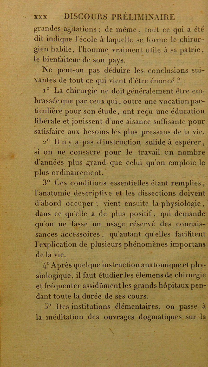 grandes agitations: de meme , toüt ce qui a été dit indique l’école à laquelle se forme le chirur- gien habile, l’homme vraiment utile à sa patrie, le bienfaiteur de son pays. Ne peut-on pas déduire les conclusions sui- vantes de tout ce qui vient d’étre énoncé ? I® La chirurgie ne doit généralement être em- brassée que par ceux qui, outre une vocation par- ticulière pour son étude, ont reçu une éducation libérale et jouissent d’une aisance suffisante pour satisfaire aux besoins les plus pressans de la vie. 2*^ Il n’y a pas d’instruction solide à espérer, si on ne consacre pour le travail un nombre d’années plus grand que celui qu’on emploie le plus ordinairement. 3” Ces conditions essentielles étant remplies , l’anatomie descriptive et les dissections doivent d’abord occuper ; vient ensuite la physiologie, dans ce quelle a de plus positif, qui demande qu’on ne fasse un usage réservé des connais- sances accessoires , qu’autant qu’elles facilitent l’explication de plusieurs phénomènes impprtans de la vie. 4° Après quelque instruction anatomique et phy- siologique, il faut étudier les élémensde chirurgie et fréquenter assidûment les grands hôpitaux pen- dant toute la durée de ses cours. 5® Des institutions élémentaires, on passe à la méditation des ouvrages dogmatiques sur la