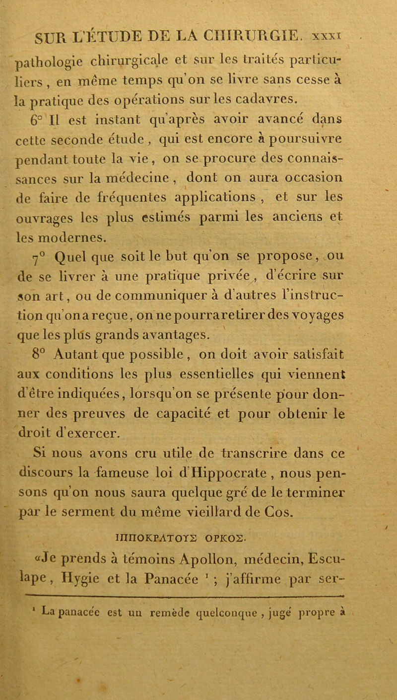 pathologie chirurgicale et sur les traités particu- liers , en meme temps qu’on se livre sans cesse à la pratique des opérations sur les cadavres, 6° Il est instant qu’après avoir avancé dans cette seconde étude , qui est encore à poursuivre pendant toute la vie, on se procure des connais- sances sur la médecine , dont on aura occasion de faire de fréquentes applications , et sur les ouvrages les plus estimés parmi les anciens et les modernes. 7® Quel que soit le but qu’on se propose, ou de se livrer à une pratique privée., d’écrire sur son art, ou de communiquer à d’autres l’instruc- tion qu’on a reçue, on ne pourraretirer des voyages que les plus grands avantages. 8° Autant que possible , on doit avoir satisfait aux conditions les plus essentielles qui viennent d’être indiquées, lorsqu’on se présente pour don- ner des preuves de capacité et pour obtenir le droit d’exercer. Si nous avons cru utile de transcrire dans ce discours la fameuse loi d’Hippocrate , nous pen- sons qu’on nous saura quelque gré de le terminer par le serment du même vieillard de Cos. innOKPATOÏS OPKOS. «Je prends à témoins Apollon, médecin, Escu- lape, Hygie et la Panacée ’ ; j’affirme par ser- La panacée est un remède quelconque , jugé propre à 1