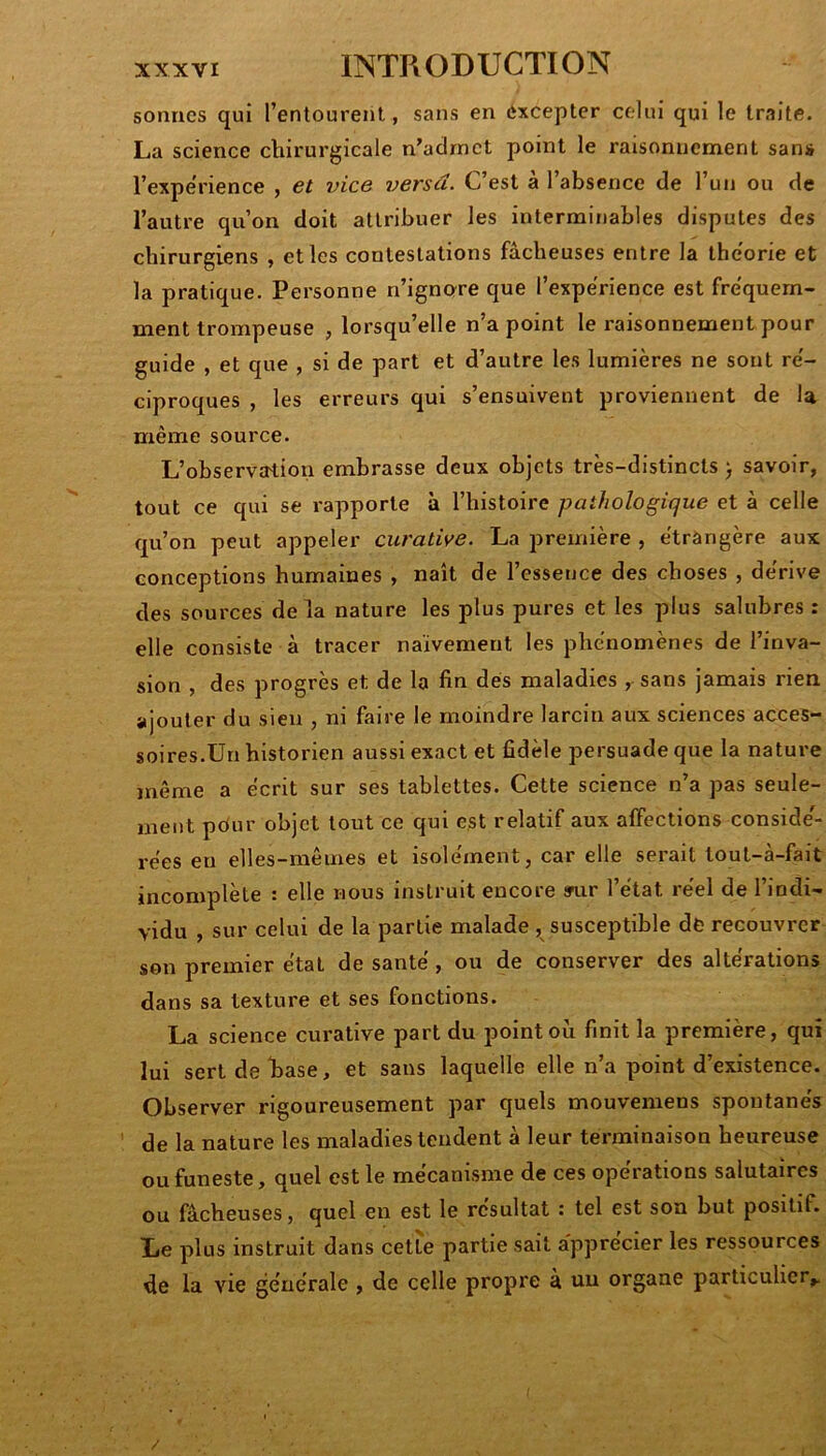 sonnes qui l’entourent, sans en excepter celui qui le traite. La science chirurgicale n’aclrnct point le raisonnement sans l’expe'rience , et vice versa. C’est à l’absence de l’un ou de l’autre qu’on doit attribuer les interminables disputes des chirurgiens , et les contestations fâcheuses entre la théorie et la pratique. Personne n’ignorre que l’experience est fréquem- ment trompeuse , lorsqu’elle n’a point le raisonnement pour guide , et que , si de part et d’autre les lumières ne sont ré- ciproques , les erreurs qui s’ensuivent proviennent de la même source. L’observation embrasse deux objets très-distincts ) savoir, tout ce qui se rapporte à l’histoire pathologique et à celle qu’on peut appeler curative. La première , étrangère aux conceptions humaines , naît de l’essence des choses , dérive des sources delà nature les plus pures et les plus salubres : elle consiste à tracer naïvement les phénomènes de l’inva- sion , des progrès et de la fin dés maladies , sans jamais rien ajouter du sien , ni faire le moindre larcin aux sciences acces- soires.Un historien aussi exact et fidèle persuade que la natui'e même a écrit sur ses tablettes. Cette science n’a pas seule- ment pôur objet tout ce qui est relatif aux affections conside'- rées en elles-mêmes et isolément, car elle serait tout-à-fait incomplète : elle nous instruit encore sn.ir l’état réel de l’indi- vidu , sur celui de la partie malade , susceptible dé recouvrer son premier étal de santé, ou de conserver des altérations dans sa texture et ses fonctions. La science curative part du point où finit la première, qui lui sert de hase, et sans laquelle elle n’a point d’existence. Observer rigoureusement par quels mouvemens spontanés de la nature les maladies tendent à leur terminaison heureuse ou funeste, quel est le mécanisme de ces opérations salutaires ou fâcheuses, quel en est le résultat : tel est son but positif. Le plus instruit dans cette partie sait apprécier les ressources de la vie générale , de celle propre à un organe particulier^ /