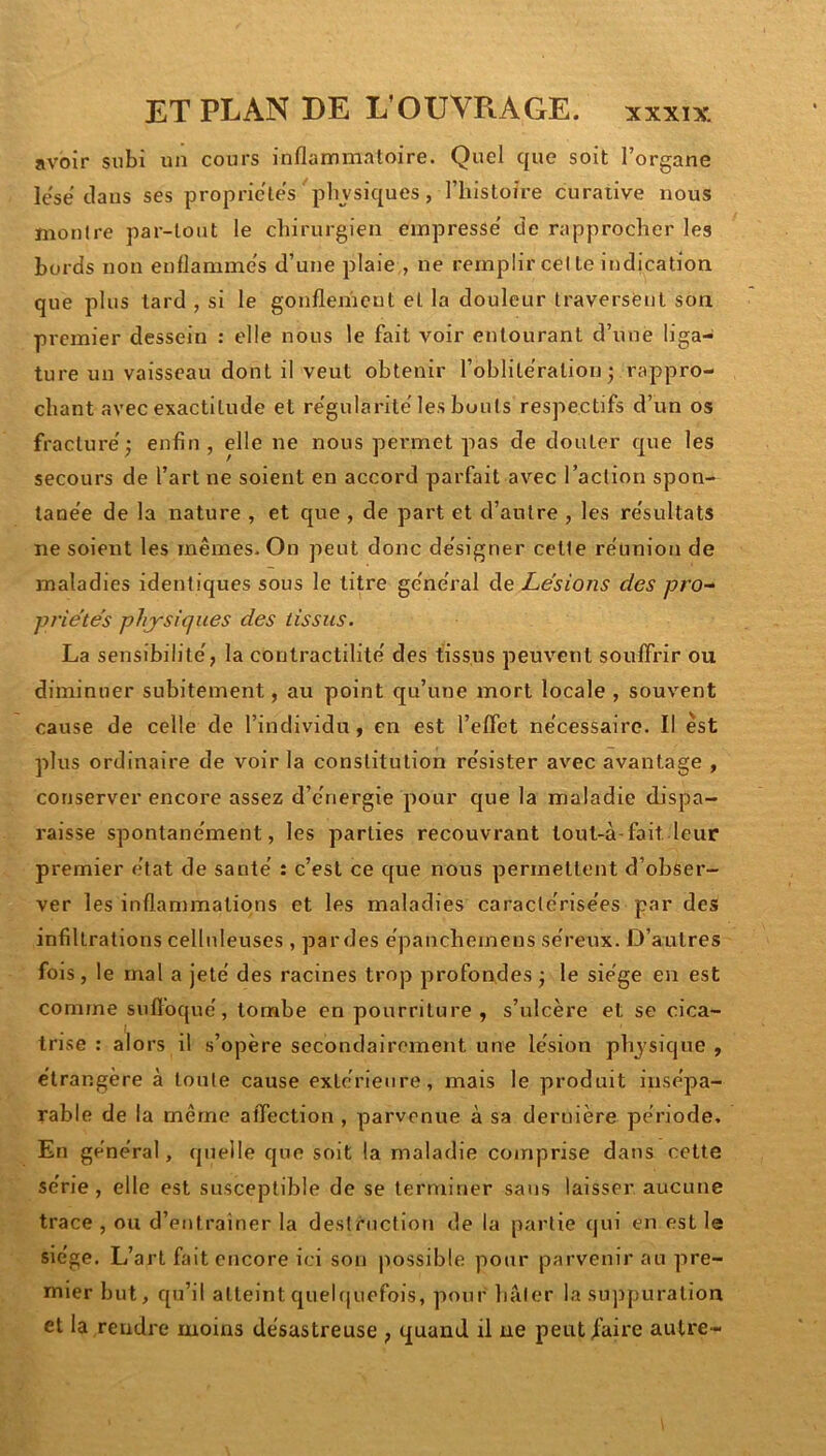 avoir subi un cours inflammatoire. Quel que soit l’organe le'së clans ses propriétés physiques, l’iiistoire curative nous montre par-tout le chirurgien empresse' tie rapprocher les bords non enflamme's d’une plaie , ne remplir celle indication que plus lard , si le gonflement et la douleur traversent son premier dessein : elle nous le fait voir entourant d’une liga- ture un vaisseau dont il veut obtenir l’oblitération j rappro- chant avec exactitude et re'gularile'les bouts respectifs d’un os fracture'; enfin, elle ne nous permet pas de douter que les secours de l’art ne soient en accord parfait avec l’action spon- lane'e de la nature , et que , de part et d’autre , les re'sultats ne soient les mêmes. On peut donc de'signer celte re'union de maladies identiques sous le litre ge'ne'ral de Lésions des pro-^ pi'iétés physiques des tissus. La sensibilité', la contractilité' des tissus peuvent souffrir ou diminuer subitement, au point qu’une mort locale , souvent cause de celle de l’individu, en est l’effet ne'cessairc. Il est plus ordinaire de voir la constitution re'sister avec avantage , conserver encore assez d’e'nergie pour que la maladie dispa- raisse sponlane'ment, les parties recouvrant lout-à-fait leur premier état de santé' : c’est ce que nous permettent d’obser- ver les inflammations et les maladies caractc'rise'es par des infiltrations celluleuses , pardes ëpancheinens se'reux. D’autres fois , le mal a jete' des racines trop profondes ; le sie'ge en est comme suffoque', tombe en pourriture , s’ulcère et se cica- trise : alors il s’opère secondairement une lésion physique , e'irangère à toute cause extc'rienre, mais le produit insépa- rable de la même affection , parvenue à sa dernière période. En général, quelle que soit la maladie comprise dans cette série, elle est susceptible de se terminer sans laisser aucune trace , ou d’entrainer la destruction de la partie qui en est le siège. L’art fait encore ici son possible pour parvenir au pre- mier but, qu’il atteint queh|uefois, pour hâter la suppuration et la rendre moins désastreuse , quand il ne peutihire autre-