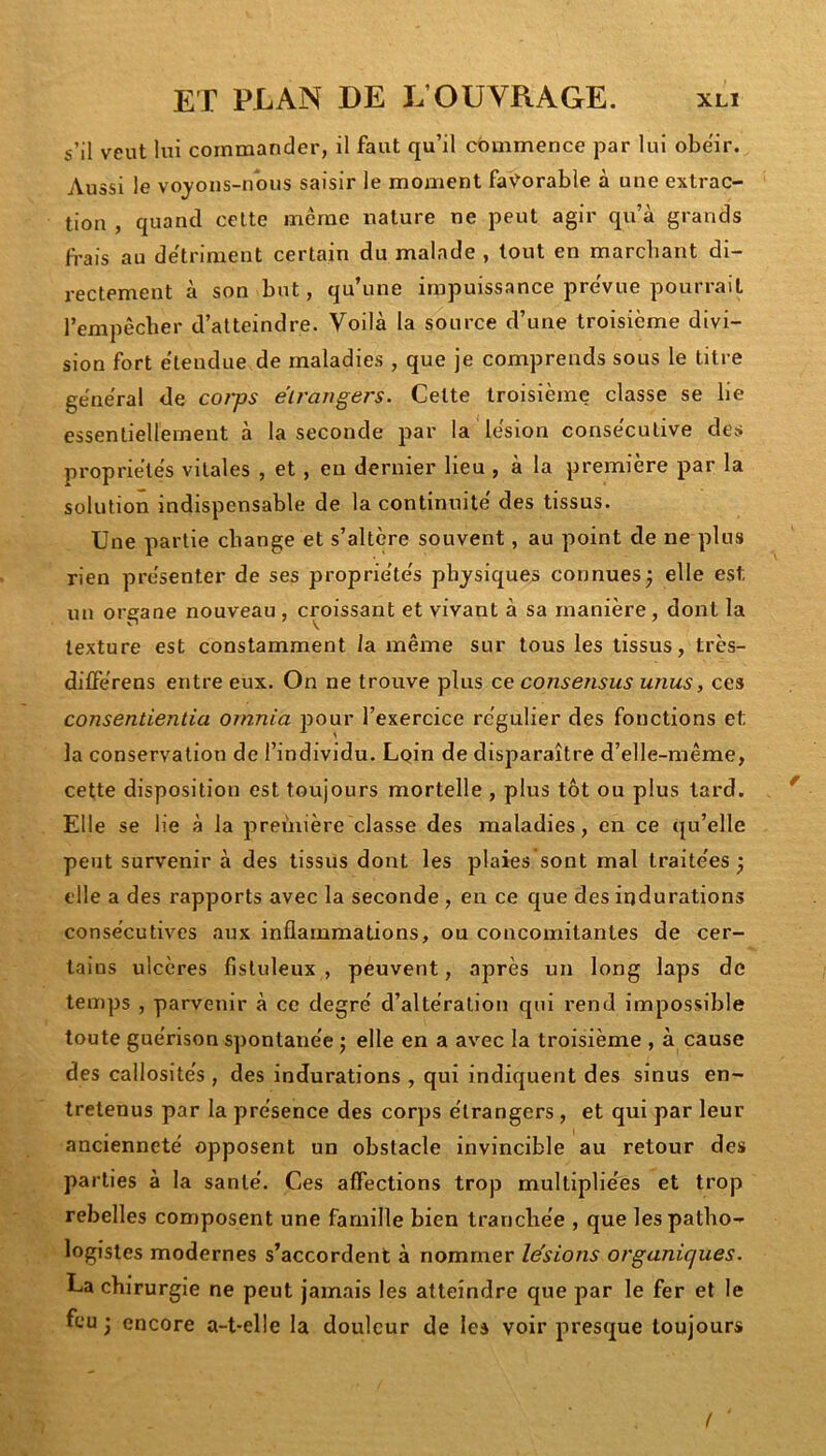 s’il veut lui commander, il faut qu’il commence par lui obéir. Aussi le vojons-nous saisir le moment favorable à une extrac- tion , quand celte meme nature ne peut agir qu’à grands b’ais au détriment certain du malade , tout en marcbant di- rectement à son but, qu’une impuissance pre'vue pourrait l’empêcher d’atteindre. Voilà la source d’une troisième divi- sion fort étendue de maladies , que je comprends sous le titre géne'ral de cot-ps étrangers. Cette troisième classe se lie essentiellement à la seconde par la lésion consécutive des propriétés vitales , et, en dernier lieu , à la première par la solution indispensable de la continuité des tissus. Une partie change et s’altère souvent, au point de ne plus rien présenter de ses propriétés physiques connues; elle est un organe nouveau , croissant et vivant à sa manière, dont la texture est constamment la même sur tous les tissus, très- dilFérens entre eux. On ne trouve plus ce consensus unus, ces consentientia ornnia pour l’exercice régulier des fonctions et la conservation de l’individu. Lqin de disparaître d’elle-même, cette disposition est toujours mortelle , plus tôt ou plus tard. Elle se lie à la première classe des maladies, en ce qu’elle peut survenir à des tissus dont les plaies sont mal traitées ; elle a des rapports avec la seconde, en ce que des indurations consécutives aux inflammations, ou concomitantes de cer- tains ulcères fisluleux , peuvent, après un long laps de temps , parvenir à ce degré d’altération qui rend impossible toute guérison spontanée ; elle en a avec la troisième , à cause des callosités , des indurations , qui indiquent des sinus en- tretenus par la présence des corps étrangers , et qui par leur ancienneté opposent un obstacle invincible au retour des parties à la santé. Ces aflections trop multipliées et trop rebelles composent une famille bien tranchée , que les patho- logistes modernes s’accordent à nommer lésions organiques. La chirurgie ne peut jamais les atteindre que par le fer et le feu ; encore a-t-elle la douleur de les voir presque toujours