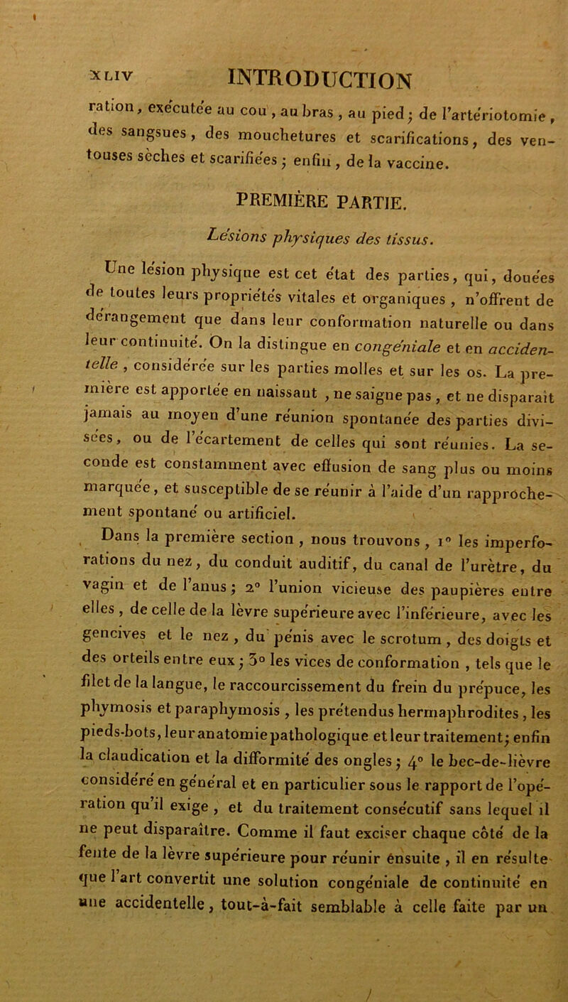 ration, executee au cou , au bras , au pied ; de l’artenotomie , des sangsues , des mouchetures et scarifications, des ven- touses sèches et scarifiées ; enfin , de la vaccine. PREMIÈRE PARTIE. Lésions physiques des tissus. Une lésion physique est cet état des parties, qui, douées de toutes leurs propriétés vitales et organiques , n’offrent de dérangement que dans leur conformation naturelle ou dans leur continuité. On la distingue en congéniale et en acciden- telle , considérée sur les parties molles et sur les os. La pre- mière est apportée en naissant , ne saigne pas , et ne disparait jamais au moyeu d’une réunion spontanée des parties divi- sées, ou de I écartement de celles qui sont réunies. La se- conde est constamment avec effusion de sang plus ou moins marquée, et susceptible de se reunir à l’aide d’un rapproche- ment spontané ou artificiel- Dans la première section , nous trouvons , i les imperfo- rations du nez, du conduit auditif, du canal de l’urètre, du vagin et de 1 anus j 2° l’union vicieuse des paupières entre elles, de celle de la lèvre supérieure avec l’inférieure, avec les gencives et le nez , du pénis avec le scrotum , des doigts et des orteils entre eux; 3° les vices de conformation , tels que le filet de la langue, le raccourcissement du frein du prépuce, les phymosis et paraphymosis , les prétendus hermaphrodites , les pieds-bots, leur anatomie pathologique et leur traitement; enfin la claudication et la difformité des ongles ; 4° le bec-de-lièvre considéré en général et en particulier sous le rapport de l’opé- ration qu il exige , et du traitement consécutif sans lequel il ne peut disparaître. Comme il faut exciser chaque côté de la fente de la lèvre supérieure pour réunir énsuite , il en résulte que 1 art convertit une solution congéniale de continuité en «ne accidentelle, tout-à-fait semblable à celle faite par un /