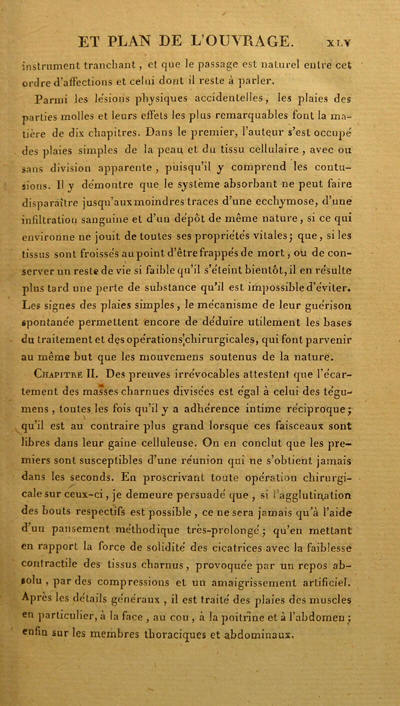 instrument tranchant, ef que le passage est naturel entre cet ordre d’affections et celui dont il reste à parler. Parmi les le'sions physiques accidentelles, les plaies des parties molles et leurs effets les plus remarquables font la ma- tière de dix chapitres. Dans le premier, l’autqur s’est occupé des plaies simples de la pean et du tissu cellulaire , avec ou sans division apparente , puisqu’il y comprend les contu- sions. Il y démontre que le système absorbant ne peut faire disparaître jusqu’aux moindres traces d’une ecchymose, d’une inliltration sanguine et d’un dépôt de même nature, si ce qui environne ne jouit de toutes ses propriétés vitales j que, si les tissus sont froissés au point d’être frappés de mort, ou de con- server un reste de vie si faible qu’il s’éteint bientôt, il en résulte plus tard une perte de substance qu’il est impossible d’éviter. Les signes des plaies simples, le mécanisme de leur guérison spontanée permettent ''encore de déduire utilement les bases du traitement et dçs opérations',chirurgicales, qui font parvenir au même but que les mouvemens soutenus de la nature. Chapitre IL Des preuves irrévocables attestent que l’écar- tement des masses charnues divisées est égal à celui des tégu- mens, toutes les fois qu’il y a adhérence intime réciproque; qu’il est au contraire plus grand lorsque ces faisceaux sont libres dans leur gaine celluleuse. On en conclut que les pre- miers sont susceptibles d’une réunion qui ne s’obtient jamais dans les seconds. En proscrivant toute opération chirurgi- cale sur ceux-ci, je demeure persuadé que , si i’agglutipation des bouts respectifs est possible , ce ne sera jamais qu’à l’aide d’un pansement méthodique très-prolongé; qu’en mettant en rapport la force de solidité des cicatrices avec la faiblesse contractile des tissus charnus, provoquée par un repos ab- «olu , par des compressions et un amaigrissement artificiel. Après les détails généraux , il est traité des plaies des muscles en ])articulier, à la face , au cou , à la poitrine et à l’abdomen ; enfin sur les membres thoraciques et abdominaux.