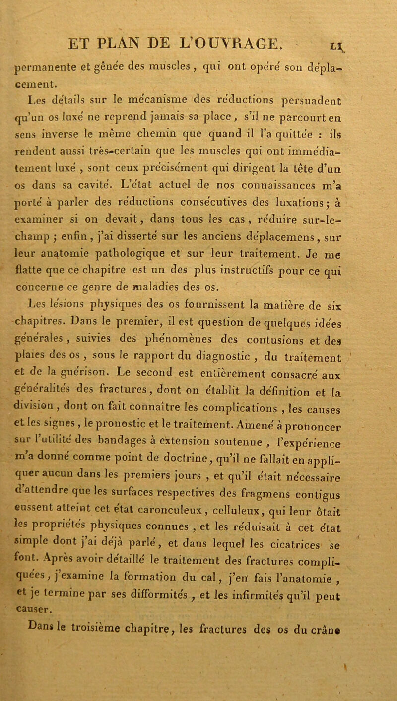 permanente et gêne'e des muscles , qui ont ope'ie sou dépla- cement. I.es de'tails sur le me'canisnie des re'ductions persuadent qu’un os luxe' ne reprend jamais sa place, s’il ne parcourt en sens inverse le même chemin que quand il l’a quitte'e : ils rendent aussi très-certain que les muscles qui ont immédia- tement luxe' , sont ceux pre'cise'ment qui dirigent la tête d’un os dans sa cavité'. L’e'tat actuel de nos connaissances m’a jmrte' à parler des re'ductions conse'cutives des luxations j à examiner si on devait, dans tous les cas, réduire sur-le- champ } enfin , j’ai disserté sur les anciens déplacemens, sur leur anatomie pathologique et sur leur traitement. Je me flatte que ce chapitre est un des plus instructifs pour ce qui concerne ce genre de maladies des os. Les lésions ph^ysiques des os fournissent la matière de six -chapitres. Dans le premier, il est question de quelques idées générales , suivies des phénomènes des contusions et des plaies des os , sous le rapport du diagnostic , du traitement et de la guérison. Le second est entièrement consacré aux généralités des fractures, dont on établit la définition et la division , dont on fait connaître les complications , les causes et les signes, le pronostic et le traitement. Amené à prononcer sur l’utilité des bandages à extension soutenue , l’expérience m’a donné comme point de doctrine, qu’il ne fallait en appli- quer aucun dans les premiers jours , et qu’il était nécessaire d’attendre que les surfaces respectives des fragmens contigus eussent atteint cet état caronculeux, celluleux, qui leur ôtait les propriétés physiques connues , et les réduisait à cet état simple dont j’ai déjà parlé, et dans lequel les cicatrices se font. Après avoir détaillé le traitement des fractures compli- quées , j’examine la formation du cal, j’en fais l’anatomie , et je termine par ses difformités ^ et les infirmités qu’il peut causer. Dans le troisième chapitre, les fractures des os du cran*