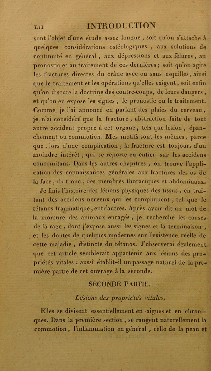 sont l’objet d’une e'tude assez longue , soit qu’on s’attache à quelques conside'rationa osieologiques , aux solutions de continuité' en ge'nëral , aux dépréssions et aux fêlures , au pronostic et au traitement de ces dernières j soit qu’on agite les fractures directes du crâne avec ou sans esquilles, ainsi que le traitement et les ojae'rations qu’elles exigent, soit enfin qu’on discute la doctrine des contre-coups, de leurs dangers, et qu’on en expose les signes , le pronostic ou le traitement. Comme je l’ai annonce' en parlant des plaies du cerveau , je n’ai conside'rë que la fracture , abstraction faite de tout autre accident propre à cet organe, tels que le'sion , e'pan- cliement ou commotion. Mes motifs sont les mêmes, parce que , lors d’une complication , la fracture est toujours d’un moindre inte'rêt , qui se reporte en entier sur les accidens concomitans. Dans l^s autres chapitres , on trouve l’appli- cation des connaissances' ge'ne'rales aux fractures des os de la face, du tronc , des membres thoraciques et abdominaux. Je finis l’histoire des lésions physiques des tissus , en trai- tant des accidens nerveux qui les compliquent , tel que le te'tanos traumatique , entr’autres. Après avoir dit un mot de la morsure des animaux enrage's , je recherche les causes de la rage , dont j’expose aussi les signes et la terminaison , et les doutes de quelques modernes sur l’existence, re'elle de cette maladie , distincte du te'tanos. J’observerai e'galement que cet article semblerait appartenir aux lésions des pro- priétés vitales ; aussi établit-il un passage naturel de la pre- mière partie de cet ouvrage à la seconde. SECONDE PARTIE. Lésions des propriéiés vitales. Elles se divisent essentiellement en -aigues et en chroni- ques. Dans la première section , se rangent naturellement la .commotion, l’inflammation en général , celle de la peau et