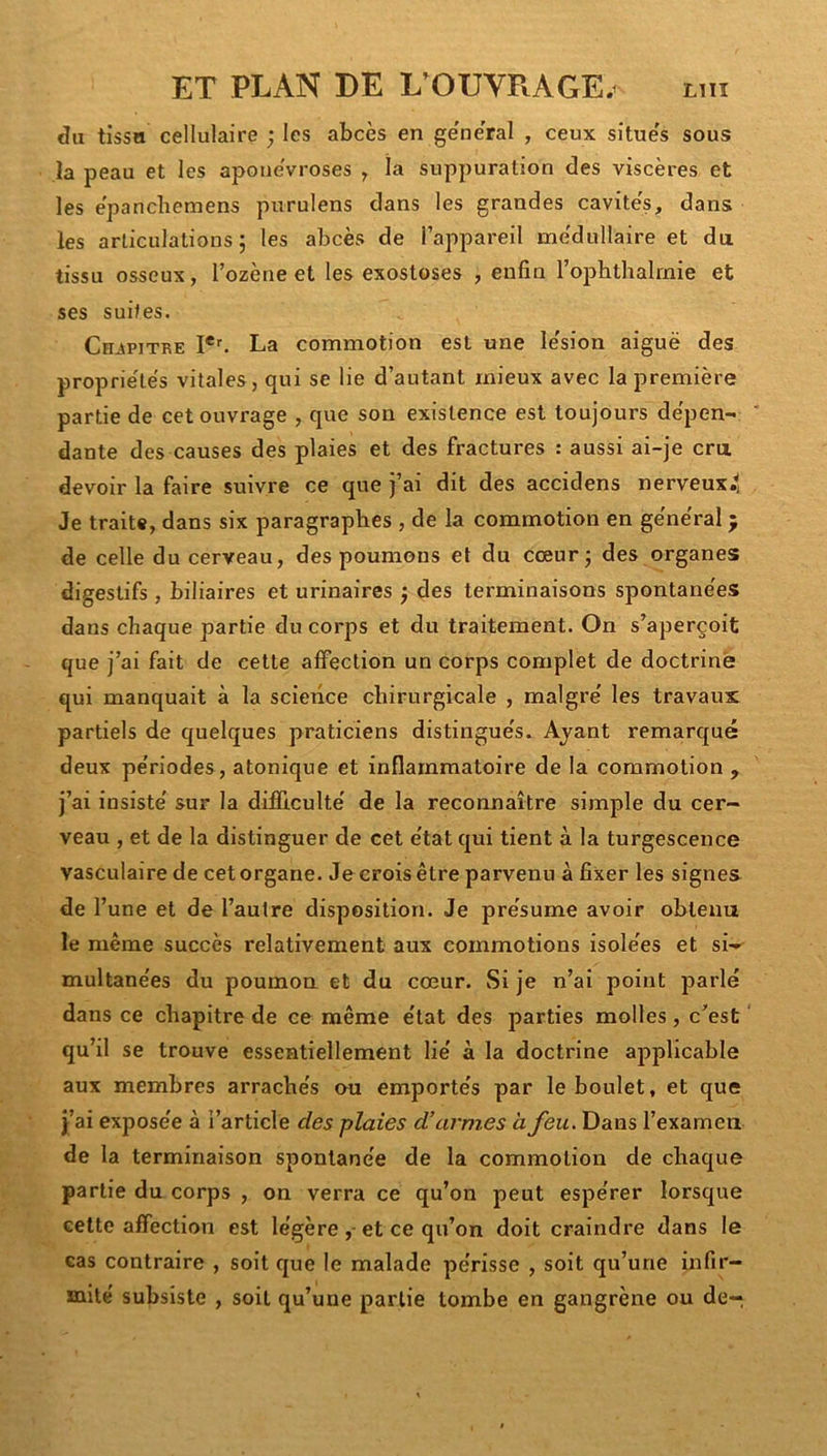 du tissn cellulaire ; les abcès en ge'ne'ral , ceux situe's sous la peau et les apoueVroses ^ îa suppuration des viscères et les e'pancbemens purulens dans les grandes cavite's, dans les articulations; les abcès de l’appareil me'dullaire et du tissu osseux, l’ozène et les exostoses , enfin l’ophthalrnie et ses suites. Chjipitre La commotion est une le'sion aiguë des proprie'le's vitales, qui se lie d’autant mieux avec la première partie de cet ouvrage , que son existence est toujours de'pen- dante des causes des plaies et des fractures : aussi ai-je cru devoir la faire suivre ce que j’ai dit des accidens nerveux^ Je traite, dans six paragraphes , de la commotion en ge'ne'ral ^ de celle du cerveau, des poumons et du cœur; des organes digestifs , biliaires et urinaires ; des terminaisons spontane'es dans chaque partie du corps et du traitement. On s’aperçoit que j’ai fait de cette affection un corps complet de doctrine qui manquait à la science chirurgicale , maigre' les travaux partiels de quelques praticiens distingue's.^ Ayant remarqué deux pe'riodes, atonique et inflammatoire de la commotion , j’ai insiste' sur la difficulté' de la reconnaître simple du cer- veau , et de la distinguer de cet e'tat qui tient à la turgescence vasculaire de cet organe. Je crois être parvenu à fixer les signes de l’une et de l’autre disposition. Je pre'sume avoir obtenu le même succès relativement aux commotions isole'es et si- multane'es du poumon et du cœur. Si je n’ai point parlé dans ce chapitre de ce même état des parties molles, c’est qu’il se trouve essentiellement lié à la doctrine aj^plicable aux membres arrachés ou emportés par le boulet, et que j’ai exposée à l’article des plaies d’armes à feu. Dans l’examen de la terminaison spontanée de la commotion de chaque partie du corps , on verra ce qu’on peut espérer lorsque celte affection est légère et ce qu’on doit craindre dans le cas contraire , soit que le malade périsse , soit qu’une infir- saité subsiste , soit qu’une partie tombe en gangrène ou de-