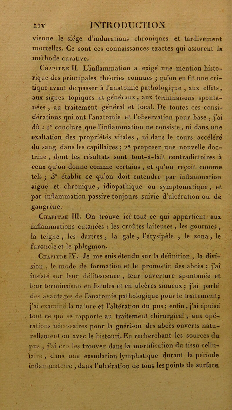 vienne le sie'ge d’indurations chroniqnes et tardivement mortelles. Ce sont ces connaissances exactes qui assurent la méthode curative. Chapitre 11. L’inflammation a exige' une mention histo- rique des principales the’ories connues ÿ qu’on en fit une cri- tique avant de passer à l’anatomie pathologique , aux eflèts, aux signes topiques et ge'ne'raux, aux terminaisons sponta- iie'es , au traitement ge'ne'ral et local. De toutes ces consi- de'rations qui ont l’anatomie et l’observation pour base , j’ai dû : 1° conclure que l’inflammation ne consiste , ni dans une exaltation des projjrie'te's vitales , ni dans le cours acce'le're' du sang dans les capillaires^ 2* proposer une nouvelle doc- trine , dont les re'sultats sont tout-à-fait contradictoires à ceux qu’on donne comme certains , et qu’on reçoit comme tels ; 3“ e'tablir ce qu’on doit entendre par inflammation aiguë et chronique, idiopathique ou symptomatique, et par inflammation j>assive toujours suivie d’ulce'ration ou de gangrène. Chapithe III. On trouve ici tout ce qui appartient aux inflammations culane'es : les croûtes laiteuses , les gourmes, la teigne , les dartres , la gale , l’e'rysipèle , le zona, le furoncleet le phlegmon. CnAPiTnE IV. Je me suis e'tendu sur la de'finition , la divi- sion , le mode de formation et le pronostic des abcès : j’ai insisté sur leur délitescence , leur ouverture spontanè'e et leur terminaison en fistules et en ulcères sinueux j j’ai parle' des avantages de l’anatomie pathologique pour le traitement; j’ai examine la nature et l’alteVation du pus ; enfin , j’ai épuise tout ce qui se » apporte au traitement chirurgical , aux opé- rations nécessaires pour la guérison des abcès ouverts natu- rellen;eiii ou avec le histoui’i. En recherchant les sources du pus , j’ai en» les trouver dans la mortification du tissu cellu- laire , dans une exsudation lymphatique durant la période inflammatoire , dans l’ulcéralioa de tous les points de surface.