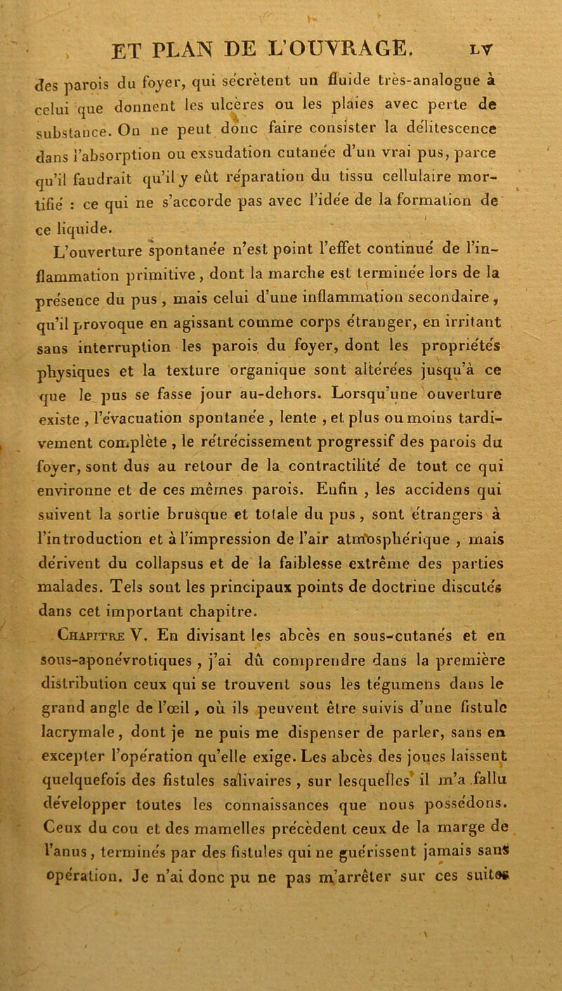 des parois du fojer, qui secrétent un fluide très-analogue à celui que donnent les ulcères ou les plaies avec perte de substance. Ou ne peut donc faire consister la de'litescence dans l’absorption ou exsudation cutanée d’un vrai pus, parce qu’il faudrait qu’il y eut réparation du tissu cellulaire mor- tifié : ce qui ne s’accorde pas avec l’idée de la formation de I ce liquide. L’ouverture spontanée n’est point l’effet continué de l’in- flammation primitive, dont la marche est terminée lors de la présence du pus , mais celui d’une inflammation secondaire , qu’il provoque en agissant comme corps étranger, en irritant sans interruption les parois du foyer, dont les propriétés physiques et la texture organique sont altérées jusqu’à ce que le pus se fasse jour au-dehors. Lorsqu’une ouverture existe , l’évacuation spontanée , lente , et plus ou moins tardi- vement complète , le rétrécissement progressif des parois du foyer, sont dus au retour de la contractilité de tout ce qui environne et de ces mêmes parois. Enfin , les accidens qui suivent la sortie brusque et totale du pus, sont étrangers à l’introduction et à l’impression de l’air atrrfosphérique , mais dérivent du collapsus et de la faiblesse extrême des parties malades. Tels sont les principaux points de doctrine discutés dans cet important chapitre. Chapitre V. En divisant les abcès en sous-cutanés et en sous-aponévrotiques , j’ai dû comprendre dans la première distribution ceux qui se trouvent sous les tégumens dans le grand angle de l’œil, où ils peuvent être suivis d’une fistule laciymale, dont je ne puis me dispenser de parler, sans en excepter l’opération qu’elle exige. Les abcès des joues laissent quelquefois des fistules salivaires, sur lesquelles' il m’a .fallu développer toutes les connaissances que nous possédons. Ceux du cou et des mamelles précèdent ceux de la marge de l’anus, terminés par des fistules qui ne guérissent jamais sans opération. Je n’ai donc pu ne pas m’arrêter sur ces suites