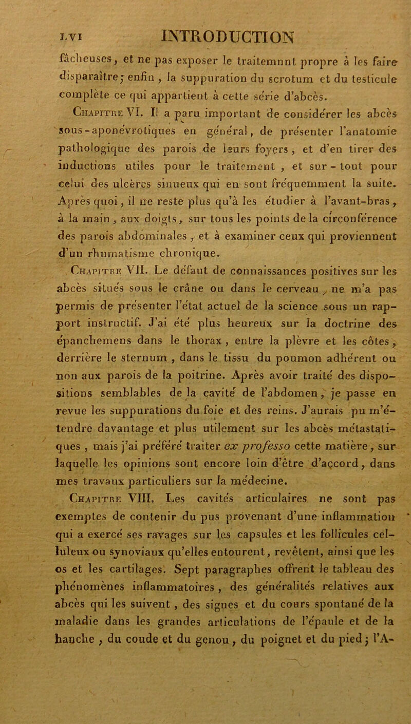 faclieuses, et ne pas exposer le Irailemnnt propre à les faire disparaître J enfin , la suppuration du scrotum et du testicule complète ce qui appartient à cette série d’abcès. Chapitre VI. Il a paru important de consideVer les abcès sous - aponévFotiques en général, de présenter l’anatomie pathologique des parois de leurs fojçrs , et d’en tirer des inductions utiles pour le traitement , et sur - tout pour celui des ulcères sinueux qui en sont fréquemment la suite. Après quoi, il ne reste plus qu’à les étudier à l’avant-bras, à la main , aux doigts, sur tous les points de la circonférence des parois abdominales , et à examiner ceux qui proviennent d’un rhumatisme chronique. Chapitre VII. Le défaut de connaissances positives sur les abcès situés sous le crâne ou dans le cerveau ^ ne m’a pas permis de présenter l’état actuel de la science sous un rap- port instructif. J’ai été plus heureux sur la doctrine des épanchemens dans le thorax, entre la plèvre et les côtes, derrière le sternum , dans le tissu du poumon adhérent ou non aux parois de la poitrine. Après avoir traité des dispo- sitions semblables delà cavité de l’abdomen, je passe en revue les suppurations du foie et des reins. J’aurais pu m’é- tendre davantage et plus utilement sur les abcès métastati- ques , mais j’ai préféré traiter ej? professa cette matière, sur laquelle les opinions sont encore loin d’être d’açcord, dans mes travaux particuliers sur la médecine. Chapitre VIII. Les cavités articulaires ne sont pas exemptes de contenir du pus provenant d’une inflammation qui a exercé ses ravages sur les capsules et les follicules cel- luleux ou synoviaux qu’elles entourent, revêtent, ainsi que les os et les cartilages. Sept paragraphes offrent le tableau des phénomènes inflammatoires , des généralités relatives aux abcès qui les suivent , des signes et du cours spontané de la maladie dans les grandes articulations de l’épaule et de la hauclie , du coude et du genou, du poignet et du pied} l’A-