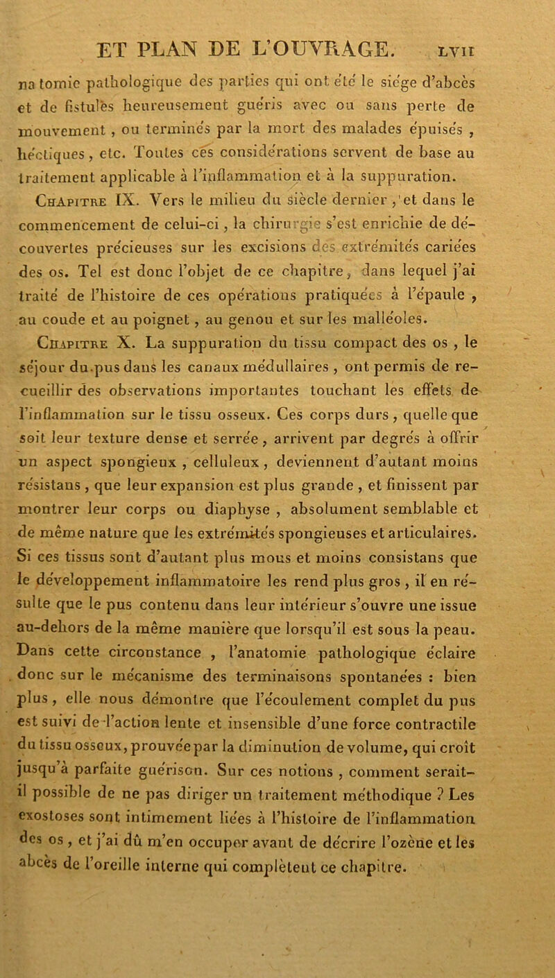 na lomic pathologicpe des parties qui ont etc le siégé d’abccs et de fistules heureusement guéris avec ou sans perte de mouvement, ou termine's par la mort des malades epuise's , hectiques, etc. Toutes cés considérations servent de base au traitement applicable à Tinflammalion et à la suppuration. Chapitre IX. Vers le milieu du siècle dernier ,'et dans le commencement de celui-ci, la chirurgie s’est enrichie de de- couvertes pre'cieuses sur les excisions dés extre'mite's carie'es des os. Tel est donc l’objet de ce chapitre, dans lequel j’ai traité de l’histoire de ces opérations pratiquées à l’épaule , au coude et au poignet, au genou et sur les malléoles. CiBPiTRE X. La suppuration du tissu compact des os , le séjour du.pus dans les canaux médullaires , ont permis de re- cueillir des observations importantes touchant les effets de^ l’inflammation sur le tissu osseux. Ces corps durs, quelle que soit leur texture dense et serrée, arrivent par degrés à offrir un aspect spongieux , celluleux, deviennent d’autant moins résistans , que leur expansion est plus gi'ande , et finissent par montrer leur corps ou diaphyse , absolument semblable et de même nature que les extrémités spongieuses et articulaires. Si ces tissus sont d’autant plus mous et moins consistans que le dévelojDpement inflammatoire les rend plus gros , il en ré- sulte que le pus contenu dans leur intérieur s’ouvre une issue au-dehors de la même manière que lorsqu’il est sous la peau. Dans cette circonstance , l’anatomie pathologique éclaire donc sur le mécanisme des terminaisons spontanées : bien plus, elle nous démontre que l’écoulement complet du pus est suivi de l’action lente et insensible d’une force contractile du tissu osseux, prouvée par la diminution de volume, qui croît jusqu’à parfaite guérison. Sur ces notions , comment serait- il possible de ne pas diriger un traitement méthodique ? Les exostoses sont intimement liées à l’histoire de l’inflammation des os, et j’ai dû m’en occuper avant de décrire l’ozèrie et les abcès de l’oreille interne qui complètent ce chapitre.