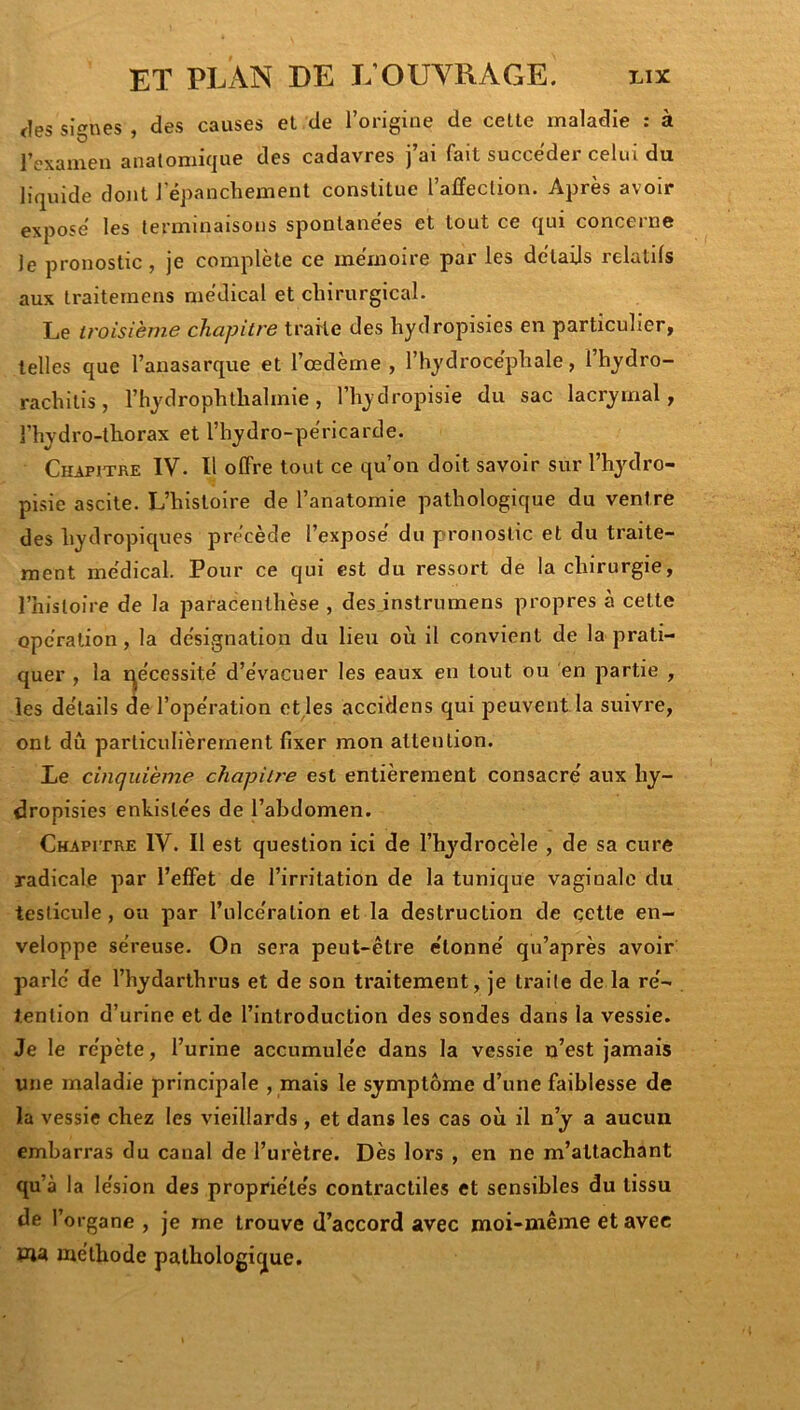 <les signes , des causes et de l’origine de celte maladie : à rexameii anatomique des cadavres j’ai fait succéder celui du liquide dont l'épanchement constitue l’affection. Après avoir exposé les terminaisons spontanées et tout ce qui concerne le pronostic, je complète ce mémoire par les détails relatifs aux Iraitemens médical et chirurgical. Le troisième chapitre traite des hydropisies en particulier, telles que l’anasarque et l’œdème, l’hydrocéphale, Ihydro- rachilis, l’hydrophthalmie, l’hydropisie du sac lacrymal, l’hydro-thorax et l’hydro-péricarde. Chapitre IV. Il offre tout ce qu’on doit savoir sur l’hydro- pisie ascite. L’histoire de l’anatomie pathologique du ventre des hydropiques précède l’expose du pronostic et du traite- ment médical. Pour ce qui est du ressort de la chirurgie, l’histoire de la paracenthèse , desjnstrnmens propres à celte opération, la désignation du lieu où il convient de la prati- quer , la r^écessité d’évacuer les eaux en tout ou en partie , les détails de l’opération eUes accidens qui peuvent la suivre, ont dû particulièrement fixer mon attention. Le cinquième chapit/'e est entièrement consacré aux hy- dropisies enkislées de l’abdomen. Chapitre IV. Il est question ici de l’hydrocèle , de sa cure radicale par l’effet de l’irritation de la tunique vaginale du testicule, ou par l’ulcération et la destruction de cette en- veloppe séreuse. On sera peut-être étonné qu’après avoir parlé de l’hydarthrus et de son traitement, je traite de la ré- tention d’urine et de l’introduction des sondes dans la vessie. Je le répète, l’urine accumulée dans la vessie n’est jamais une maladie principale , mais le symptôme d’une faiblesse de la vessie chez les vieillards , et dans les cas où il n’y a aucun embarras du canal de l’urètre. Dès lors , en ne m’attachant qu’à la lésion des propriétés contractiles et sensibles du tissu de l’organe , je me trouve d’accord avec moi-même et avec ma méthode pathologique.