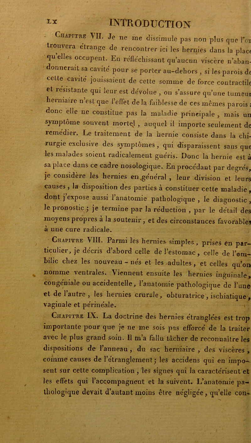 Chapitre VII, Je ne me dissimule pas non plus que l\)ii trouvera e'tiange de rencontrer ici les hernies dans la place qu elles occupent. En réfléchissant qu’aucun viscère n’aban- donnerait sa cavité pour se porter au-deliors , si les parois de celte cavité jouissaient de cette somme de force contractile et lesistante qui luur est dévolue , on s’assure qu’une lumeui herniaire n est que l’eflet delà faiblesse de ces mêmes parois î donc elle ne constitue pas la maladie principale , mais un symptôme souvent mortq^l auquel il importe seulement de remédier. Le traitement de la hernie consiste dans la chi- rurgie exclusive des symptômes , qui disparaissent sans que les malades soient radicalement guéris. Donc la hernie est à sa place dans ce cadre nosologique. En procédant par degrés, je considère les hernies en;^énéral , leur division et leurs causes , la disposition des parties à constituer cette maladie, dont j expose aussi l’anatomie pathologique , le diagnostic, le pronostic ^ je termine par la réduction , par le détail des moyens propres a la soutenir, et des circonstances favorables à une cure radicale. Chapitre VIII. Parmi les hernies simples, prises en par- ticulier, je décris d’abord celle de l’estomac, celle de l’era- hilic chez les nouveau - nés et les adultes, et celles qu’oa nomme ventrales. Viennent ensuite les hernies inguinale, congéniale ou accidentelle, l’anatomie pathologique de l’une et de 1 autre , les hernies crurale, obturatrice, ischiatique, vaginale et périnéale. Chapitre IX. La doctrine des hernies étranglées est trop importante pour que je ne me sois pas efforcé de la traiter avec le plus grand soin. Il m’a fallu tâcher de reconnaître les dispositions de l’anneau, du sac herniaire , des viscères , comme causes de l’étranglement ; les accidens qui en impo- sent sur cette complication , les signes qui la caractérisent et les effets qui l’accompagnent et la suivent. L’anatomie pa- thologique devait d’autant moins être négligée, qu’elle con-