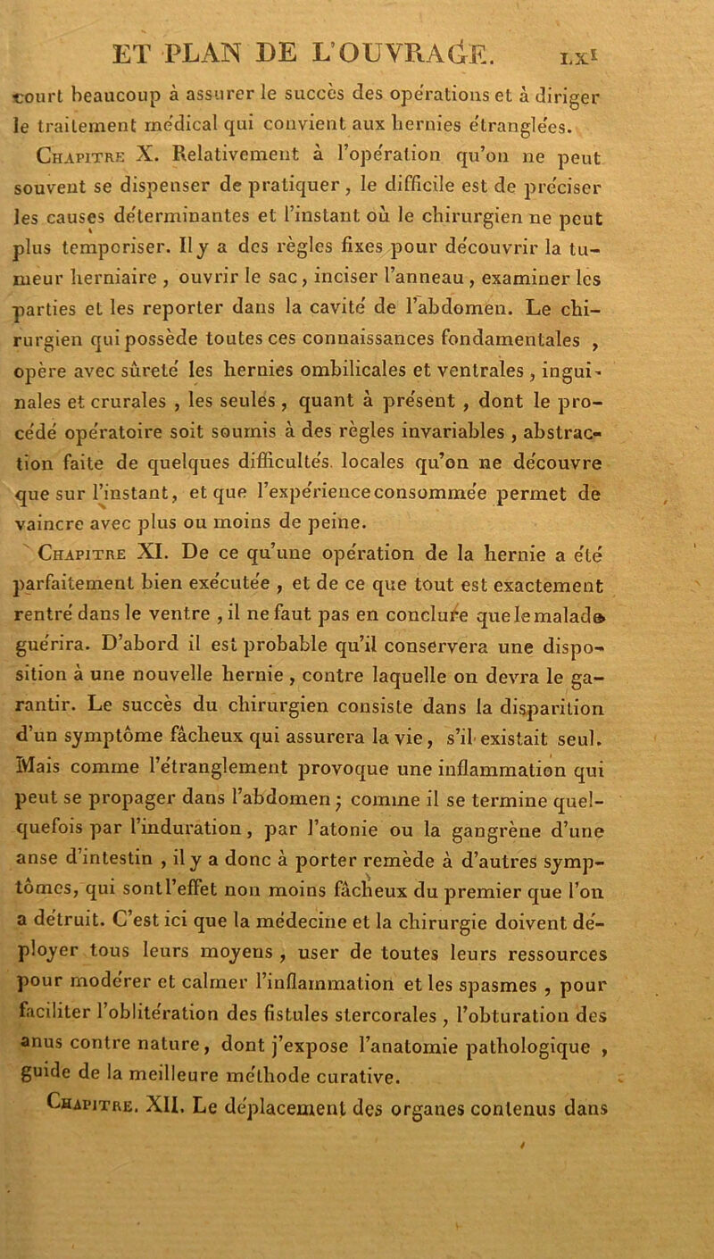 court beaucoup à assurer le succès des operations et à diriger le traitement medical qui convient aux hernies étranglées. Chapitre X. Relativement à l’ope'ration qu’on ne peut souvent se dispenser de pratiquer , le difficile est de pre'ciser les causes déterminantes et l’instant où le chirurgien ne peut plus temporiser. Il y a des règles fixes pour de'couvrir la tu- meur herniaire , ouvrir le sac, inciser l’anneau, examiner les parties et les reporter dans la cavité' de l’abdomen. Le chi- rurgien qui possède toutes ces connaissances fondamentales , opère avec sùrete' les hernies ombilicales et ventrales, ingui' nales et crurales , les seules, quant à pre'sent , dont le pro- ce'dé ope'ratoire soit soumis à des règles invariables , abstrac- tion faite de quelques difficulte's. locales qu’on ne de'couvre que sur fiinstant , et que l’expe'i-ienceconsomme’e permet de vaincre avec plus ou moins de peine. Chapitre XL De ce qu’une ope'ration de la hernie a e'té parfaitement bien exe'cute'e , et de ce que tout est exactement rentre’dans le ventre ,il ne faut pas en conclure quelemalad» guérira. D’abord il est probable qu’il conservera une dispo- sition à une nouvelle hernie , contre laquelle on devra le ga- rantir. Le succès du chirurgien consiste dans la disparition d’un symptôme fâcheux qui assurera la vie, s’il existait seul. Mais comme l’étranglement provoque une inflammation qui peut se propager dans l’abdomen j comme il se termine quel- quefois par l’induration, par l’atonie ou la gangrène d’une anse d’intestin , ily a donc à porter remède à d’autres symp- tômes, qui sont l’effet non moins fâcheux du premier que l’on a détruit. C’est ici que la médecine et la chirurgie doivent dé- ployer tous leurs moyens , user de toutes leurs ressources pour modérer et calmer l’inflammation et les spasmes , pour faciliter l’oblitération des fistules stercorales , l’obturation des anus contre nature, dont j’expose l’anatomie pathologique , guide de la meilleure méthode curative. Chapitre. XII. Le déplacement des organes contenus dans