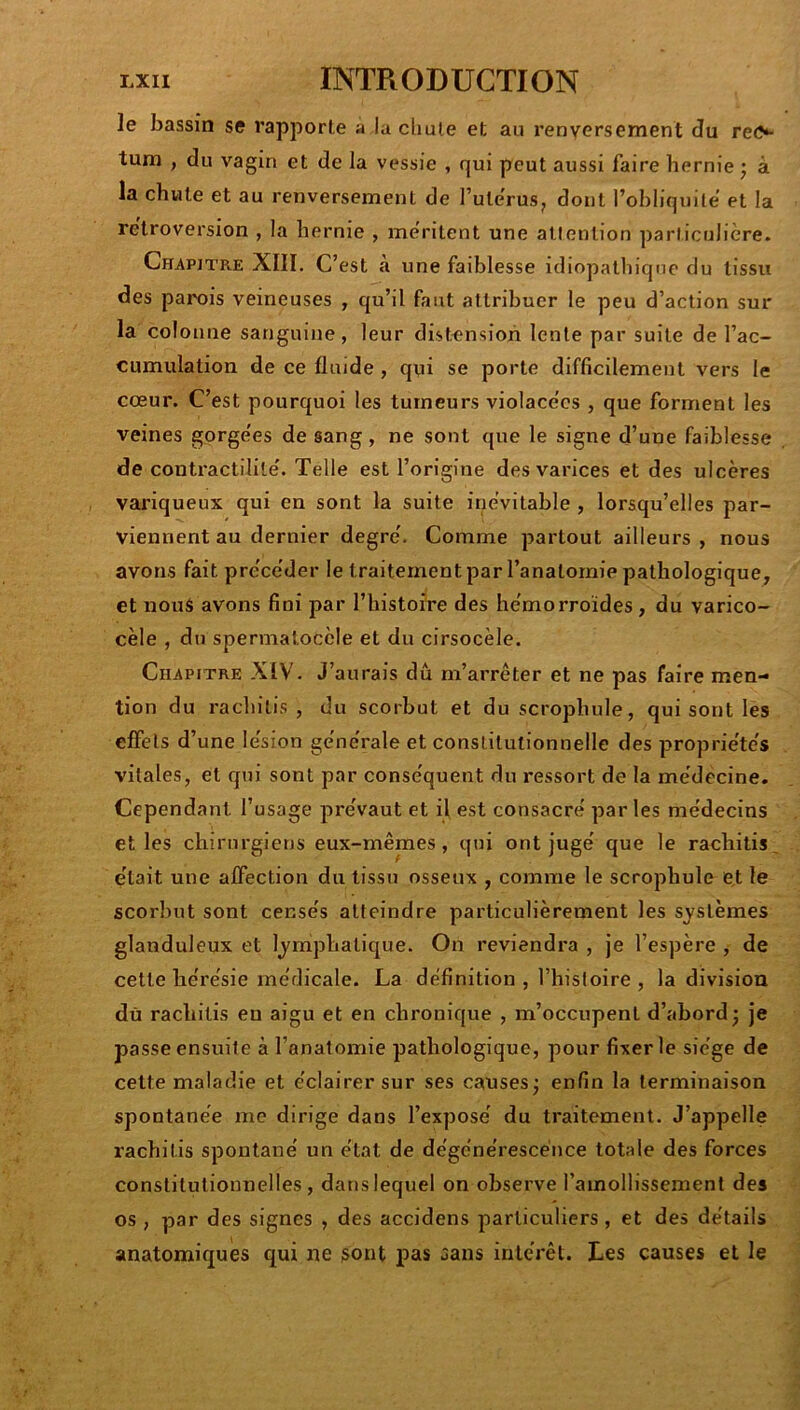 le bassin se rapporte a la chute et au renversement du reis tum , du vagin et de la vessie , qui peut aussi faire hernie ; à la chute et au renversement de l’uterusj dont l’ohhquile’ et la rétroversion , la hernie , méritent une attention particulière. Chapitre XIII. C’est à une faiblesse idiopathique du tissu des parois veineuses , qu’il faut attribuer le peu d’action sur la colonne sanguine, leur distension lente par suite de l’ac- cumulation de ce fluide , qui se porte difficilement vers le cœur. C’est pourquoi les tumeurs violace'cs , que forment les veines gorge'es de sang, ne sont que le signe d’une faiblesse de contractilité'. Telle est l’origine des varices et des ulcères variqueux qui en sont la suite inévitable , lorsqu’elles par- viennent au dernier degre'. Comme partout ailleurs , nous avons fait pre'ce'der le traitement par l’anatornie pathologique, et nous avons fini par l’histoire des he'morroïdes, du varico- cèle , du spermatocèle et du cirsocèle. Chapitre XIV. J’aurais dû m’arrêter et ne pas faire men- tion du rachitis , du scorbut et duscrophule, qui sont les effets d’une le'sion gène'rale et constitutionnelle des proprie'te's vitales, et qui sont par conse'quent du ressort de la me'decine. Cependant l’usage pre'vaut et il est consacre' parles me'decins et les chirurgiens eux-mêmes, qui ont juge' que le rachitis^ était une affection du tissu osseux , comme le scrophule et le scorbut sont cense's atteindre particulièrement les systèmes glanduleux et lymphatique. On reviendi’a , je l’espère , de cette he're'sie medicale. La définition, l’hisloire , la division dù rachitis en aigu et en chronique , m’occupent d’abord; je passe ensuite à l’anatomie pathologique, pour fixer le siège de cette maladie et éclairer sur ses causes; enfin la terminaison spontanée me dirige dans l’exposé du traitement. J’appelle rachitis spontané un état de dégénérescence totale des forces constitutionnelles, dans lequel on observe ramollissement des os , par des signes , des accidens particuliers, et des détails anatomiques qui ne sont pas sans intérêt. Les causes et le